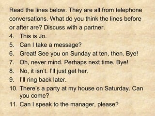 Read the lines below. They are all from telephone  conversations. What do you think the lines before  or after are? Discuss with a partner. This is Jo. Can I take a message? Great! See you on Sunday at ten, then. Bye! Oh, never mind. Perhaps next time. Bye! No, it isn’t. I’ll just get her. I’ll ring back later. There’s a party at my house on Saturday. Can you come? Can I speak to the manager, please? 