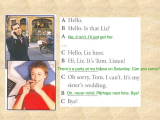 No, it isn’t. I’ll just get her. There’s a party at my house on Saturday. Can you come? Oh, never mind .  Perhaps next time. Bye! 