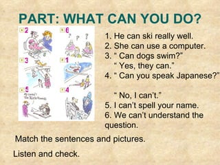 PART: WHAT CAN YOU DO? 1. He can ski really well. 2. She can use a computer. 3. “ Can dogs swim?”  “  Yes, they can.” 4. “ Can you speak Japanese?”  “  No, I can’t.” 5. I can’t spell your name. 6. We can’t understand the question. Match the sentences and pictures. Listen and check. 3 4 2 1 6 5 