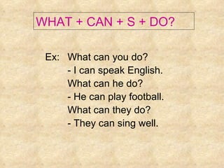 Ex: What can you do? - I can speak English. What can he do? - He can play football. What can they do? - They can sing well. WHAT + CAN + S + DO? 
