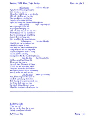 Trường THCS Phan Thúc Duyện Giáo án hóa 8
G/V Đình Hòa Trang 10
Điều thƣ sảu: Thiết tha thầy dặn
Ngày hai thời lẳng lặngcông phu
Việc chi dẫu có cần cù
Cũng nhơn vài khắc tập tu nguyện cầu
Khi rãnh việcđồng sâu chợ búa
Đêm sám kinh tự của thầy ban
Học cho thông thuộc đôi hàng
Ngâm nga những lúc thanh nhàn băng khoăn
Điều thứ bảy: Quyết tăng công quả
An ủi ngƣời già cả ốm đau
Tùy duyên có thể giúp vào
Lâm cơn hoạn nạn khi nào cần con
Phƣớc đức đó vẫn còn muôn thuở
Tuy vô hình đừng ngỡ rằng không
Con ơi! Trên cõi hồng trần
Mấy ai nghĩ tới tấm lòng thanh cao
Điều thứ tám: Lời nào thầy dặn
Dẩu khổ đau chớ ngại công trình
Biết rằng con phải hy sinh
Phật thiên đâu nở quên mình hay sao
Đừng chấp việc núi cao rừng thẩm
Hay là đƣờng muôn dặm xa tuông
Hể con giữ trọn tấm lòng
Đƣơng nhiên đắc đạo thoát vòng tử sanh
Điều thứ chín: Đạo hình căn bản
Giữ làm sao có bạn không thù
Từ nay con nhớ rằng tu
Hạ mình nhận lỗi mặc dù là không
Lời nói sao hòa trong hiệp ngoài
Đừng hơn ngƣời nếu phải ép lòng
Không ham những chuyện mênh mông
Vừa no đủ ấm đeò bồng mà chi
Điều thứ mƣời: Mƣời ghi trăm nhớ
Phật, Pháp,Tăng con chớ quên ơn
Gia đình nghĩa trọng nhiều hơn
Tình thƣơng xã hội giúp con thiết cần
Ơn tổ tiên dành phần con cháu
Đó nhữnh lời dạy bảo thâỳ mong
Bấy nhiêu tâm huyết,mấy vòng thị văn
--------------------------------------------------------------------------------------------------------
BAO SUY NGHĨ
(Tặng các con)
Mẹ ghi vào đây dòng thƣ bé nhỏ
Gởi các con yêu quí trên đời
 