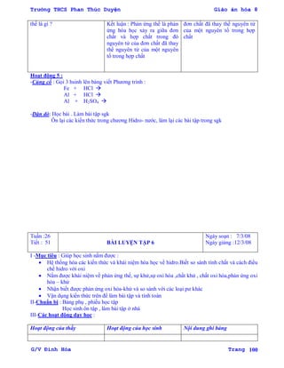 Trường THCS Phan Thúc Duyện Giáo án hóa 8
G/V Đình Hòa Trang 100
thế là gì ? Kết luận : Phản ứng thế là phản
ứng hóa học xảy ra giữa đơn
chất và hợp chất trong đó
nguyên tử của đơn chất đã thay
thế nguyên tử của một nguyên
tố trong hợp chất
đơn chất đã thay thế nguyên tử
của một nguyên tố trong hợp
chất
Hoạt động 5 :
-Củng cố : Gọi 3 hsinh lên bảng viết Phƣơng trình :
Fe + HCl 
Al + HCl 
Al + H2SO4 
-Dặn dò: Học bài . Làm bài tập sgk
Ôn lại các kiến thức trong chƣơng Hidro- nƣớc, làm lại các bài tập trong sgk
Tuần :26
Tiết : 51 BÀI LUYỆN TẬP 6
Ngày soạn : 7/3/08
Ngày giảng :12/3/08
I -Mục tiêu : Giúp học sinh nắm đƣợc :
 Hệ thống hóa các kiến thức và khái niệm hóa học về hidro.Biết so sánh tính chất và cách điều
chế hidro với oxi
 Nắm đƣợc khái niệm về phản ứng thế, sự khử,sự oxi hóa ,chất khử , chất oxi hóa,phản ứng oxi
hóa – khử
 Nhận biết đƣợc phản ứng oxi hóa-khử và so sánh với các loại pƣ khác
 Vận dụng kiến thức trên để làm bài tập và tính toán
II-Chuẩn bị : Bảng phụ , phiếu học tập
Học sinh ôn tập , làm bài tập ở nhà
III-Các hoạt động dạy học :
Hoạt động của thầy Hoạt động của học sinh Nội dung ghi bảng
 