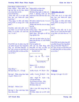 Trường THCS Phan Thúc Duyện Giáo án hóa 8
G/V Đình Hòa Trang 101
Hoạt động1 :Kiểm tra bài cũ :
Hoạt động2 : Phát phiếu học
tập cho học trả lời theo nhóm
và cử đại diện trả lời :
Câu1)Trình bày :
-Tính chất vật lí và tính chất
hóa học của hidro,viết ptpu
minh họa ?
-Ứng dụng và điều chế hidro
trong PTN và trong CN ? Viết
ptpƣ ?
Câu2)So sánh tính chất vật lí
của hidro và oxi ?cách thu khí
hidro có gì khác với cách thu
oxi ? vì sao ?
Câu3)Thế nào là phản ứng thế
,pƣ phân hủy,pƣ hóa hợp,phản
ứng oxi hóa-khử ?hãycho ví
dụ ? đơi với pƣ oxi hóa-khử chỉ
ra chất khử,chất oxi hóa,sự khử,
sự oxi hóa ?
Hoạt động 3 :
Bài tập trang 121 , 122/sgk
Bài tập1 : Phân công thảo luận
và giải : Nhóm 1,3,5
Bài tập2 : Nhóm 2,4,6
Bài tập 4 : Học sinh thực hiện
theo nhóm nhỏ
Nhận phiếu và thảo luận
1 HS trình bày đáp án
HS khác lắng nghe và nhận xét
(Viết 2 phƣơng trình pƣ để
minh họa tính chất hóa học của
hidro)
HS nhóm chuẩn bị câu 2 và cử
đại diện trả lời
-Hidro nhẹ hơn kk còn oxi nặng
hơn kk
-Cách thu :
Giống nhau : Thu qua nƣớc và
thu qua Không khí
Khác nhau : Để ngữa và để úp
ống nghiệm thu
-HS nêu lại khái niệm các loại
phản ứng đã học và viết PTHH
minh họa
Cho hs nghận xét
-HS cần xác định đúng chất
khử,chất oxi hóa ,sự khử ,sự
oxi hóa ở pƣ oxi hóa –khử
Sự khử CuO
CuO + H2  Cu + H2O
Sự oxi hóa H2
Nhóm 1,3,5
a) 2H2+O22H2O
b)3H2+Fe2O3  3H2O + 2Fe
c)4H2 + Fe3O4  4H2O + 3Fe
t0
d)H2 + HgO  H2O + Hg
-a là pƣ hóa hợp
-b,c,d là pƣ oxi hóa – khử
+Nhóm 2,4,6 trả lời bài 2
HS khác nhận xét
+Bài 4 cho HS trong bàn lên
bảng giải
HS khác nhận xét và GV chốt
lại
I.Kiến thức cần nhớ :
Câu1)
-Tính chất vật lí và tính chất
hóa học của hidro,viết ptpu
minh họa ?
-Ứng dụng và điều chế hidro
trong PTN và trong CN ? Viết
ptpƣ ?
Câu2)
So sánh tính chất vật lí của
hidro và oxi ?cách thu khí hidro
có gì khác với cách thu oxi ? vì
sao ?
Câu3)Thế nào là phản ứng thế
,pƣ phân hủy,pƣ hóa hợp,phản
ứng oxi hóa-khử ?hãycho ví
dụ ? đơi với pƣ oxi hóa-khử chỉ
ra chất khử,chất oxi hóa,sự khử,
sự oxi hóa ?
II.Bài tập :
Bài tập 1,2,4 sgk/ 121,122
 