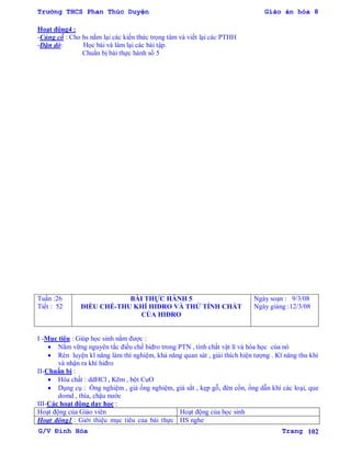 Trường THCS Phan Thúc Duyện Giáo án hóa 8
G/V Đình Hòa Trang 102
Hoạt động4 :
-Củng cố : Cho hs nắm lại các kiến thức trọng tâm và viết lại các PTHH
-Dặn dò: Học bài và làm lại các bài tập.
Chuẩn bị bài thực hành số 5
Tuần :26
Tiết : 52
BÀI THỰC HÀNH 5
ĐIỀU CHẾ-THU KHÍ HIĐRO VÀ THỬ TÍNH CHẤT
CỦA HIĐRO
Ngày soạn : 9/3/08
Ngày giảng :12/3/08
I -Mục tiêu : Giúp học sinh nắm đƣợc :
 Nắm vững nguyên tắc điều chế hiđro trong PTN , tính chất vật lí và hóa học của nó
 Rèn luyện kĩ năng làm thí nghiệm, khả năng quan sát , giải thích hiện tƣợng . Kĩ năng thu khí
và nhận ra khí hiđro
II-Chuẩn bị :
 Hóa chất : ddHCl , Kẽm , bột CuO
 Dụng cụ : Ống nghiệm , giá ống nghiệm, giá sắt , kẹp gỗ, đèn cồn, ống dẫn khí các loại, que
domd , thìa, chậu nƣớc
III-Các hoạt động dạy học :
Hoạt động của Giáo viên Hoạt động của học sinh
Hoạt động1 : Giới thiệu mục tiêu của bài thực HS nghe
 