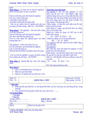 Trường THCS Phan Thúc Duyện Giáo án hóa 8
G/V Đình Hòa Trang 103
hành
Hoạt động 2 : tổ chức cho hs làm thí nghiệm1 :
Điều chế khí hiđro từ kẽm và dd HCl
Cho hs trình bày cách tiến hành thí nghiêm
GV lƣu ý một số thao tác :
-Thử hiđro trƣớc khi đốt
-Khi hđrro tinh khiết mới đƣợc đốt
Cho hs các nhóm làm thí nghiêm,yêu cầu các
em quan sát hiện tƣợng , nhận xét , viết PTHH ?
Hoạt động2 : Thí nghiệm2 : Thu khí hiđro bằng
cách đẩy không khí
Cho hs trình bày cách tiến hành thí nghiệm
GV lƣu ý phải để ống nghiệm úp
Cho hs tiến hành thí nghiệm-quan sát hiện
tƣợng-nhận xét ?
Thí nghiệm3 : Hiđro khử đồng (II) oxit
Cho hs trình bày cách tiến hành thí nghiệm
Lƣu ý cách lắp dụng cụ
Phải thử độ tinh khiết của Hiđro trƣớc khi nung
Cho hs làm thí nghiệm và quan sát hiện tƣợng
rút ra nhận xét, kết luận , viết PTHH ?
Hoạt động 4 : hƣớng dẫn học sinh viết tƣờng
trình
Trình bày cách tiến hành :
Thí nghiệm 1 : cho vào ống nghiệm 1-2 viên
kẽm, sau đó cho vào 3ml ddHCl. Đậy ống
nghiệm bằng nút cao su có ống dẫn khí đầu vuốt
nhọn.Sau khi thử dòng Hiđro tinh khiết thì đƣa
que đóm đang cháy vào khí thoát ra.Nhận xét
hiện tƣợng, Viết phƣơng trình ?
-Hiện tƣợng : có bọt khí xuất hiện trên bề mặt
kẽm còn kẽn tan dần
-Khí thoát ra 1 phút, que đóm đỏ đƣa vào dòng
khí ra thì nó bắt cháy
Nhận xét : Kẽm tác dụng với HCl tạo ra khí
hiđro làm sủi bọt
Zn + 2HCl  ZnCl2 + H2
-Hiđro tác dụng với oxi trong không khí :
2H2 + O2  2H2O
Thí nghiệm2 :HS tiến hành thu khí Hiđro bằng
cách đẩy KK
Thí nghiệm3 :
HS trình bày cách tiến hành thí nghiệm và tiến
hành nhƣ các bƣớc đã nêu
Hiện tƣợng : sau khi đun nóng CuO và cho dòng
H2 qua thì có màu đỏ xuất hiện ở chỗ CuO
Nhậ xét : H2 đã khử CuO tạo ra đồng có màu đỏ
và nƣớc to
H2 + CuO  H2O + Cu
HS viết tƣờng trình theo mẫu
Hoạt động5 :
 Dọn vệ sinh phòng học, rửa dụng cụ
 Nhận xét giờ thực hành
 Dặn dò : ôn tập bài tiết sau kiểm tra 1 tiết
Tuần :27
Tiết : 53 KIỂM TRA 1 TIẾT
Ngày soạn :16/3/08
Ngày giảng :18/3/08
I -Mục tiêu :
 Đánh giá kết quả tiếp thu và vận dụng kiến thức của học sinh qua các nội dung đã học trong
chƣơng
 Yêu cầu làm bài trung thực chính xác, học sinh tự lực ...........
II.Các hoạt động:
1-Ổn định:
2-Phát đề:
Trƣờng THCS................... KIỂM TRA 1 TIẾT
Họ và tên .......................... Môn : Hóa học
Lớp ...................................
Điểm: Nhận xét của giáo viên:
I.TRẮC NGHIỆM : Hãy chọn câu đúng nhất :
 