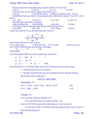Trường THCS Phan Thúc Duyện Giáo án hóa 8
G/V Đình Hòa Trang 104
Câu1) Cặp chất nào sau đây đƣợc dùng trong đèn xì để hàn và cắt kim loại :
a. H2,N2 b. O2,CO2 c.H2 , O2 d. Cả abc
Câu2) Cho kẽm vào axit sunfuric loãng có hiện tƣợng xảy ra :
a.Axit sôi b. Có chất khí sinh ra c. Không có chất khí sinh ra d.Cả a,b
Câu3)Dẫn khí hidro qua chất rắn A nung nóng thu đƣợc chất rắn B có màu đỏ. Vậy chất A , B lần
lƣợc là :
a.Cu , CuO b. Cu2O, Cu c. Cu , FeO d. CuO , Cu
Câu4) Để nhận ra khí hidro có thể dùng :
a.Que đóm đang cháy b.Que đóm đỏ c.Que đóm d.Cả abc
Câu5) Nguyên liệu sau đây đƣợc dùng để điều chế hidro trong PTN là :
a.Zn, HNO3 b.Fe , HCl c.Zn , H2SO4 d.Cả b,c
Câu6) Cho sô ñoà PÖ vôùi caùc ñaëc ñieåm ñöôïc ghi roõ nhö sau
Fe2O3+3CO2Fe+3CO2
Cho bieát phaùt bieåu naøo sau ñaây laø ñuùng?
a/ A laø chaát oxi hoùa b/ B laø chaát khöû ø c/ C laø söï khöû d/ D laø söï oxi hoùa
Câu 7: Điền CTHH thích hợp vào chỗ trống và cân bằng :
Al + ………  ……… + 3H2
II.TỰ LUẬN :
Câu1) Hoàn thành PTHH và cho biết loại phản ứng ? giải thích ?
a) Al + HCl  ? + ?
b) H2 + O2  ?
c) Al + ?  Fe + Al2O3
Câu2) Để điều chế 11,2l khí hidro (đktc) ngƣời ta cho sắt tác dụng với axit sunfuric loãng.
a. Tính khối lƣợng sắt và axit cần dùng ?
b. Nếu dẫn toàn bộ khí hidro trên qua 0,8g đồng (II) oxit thì thu đƣợc 6g đồng.
Hãy tính hiệu suất của phản ứng ?
ĐÁP ÁN – BIỂU ĐIỂM
I.Trắc nghiệm : 4đ
Câu 1c , câu 2b , câu3d , câu4c , câu 5d ,c âu 6b (3đ)
Câu 7 : 6HCl , 2AlCl3 (1đ)
II.Tự luận : 6đ
Câu1) viết đúng 3 phƣơng trình đƣợc 1,5đ
Chỉ và giải thích đúng các loại phản ứng đƣợc 1,5đ
Câu2) a) Viết PTHH đúng và tính ra khối lƣợng của sắt và axit ghi 1đ
b) Viết đúng PTHH và tính đƣợc khối lƣợng đồng thu đƣợc theo lí thuyết và
hiệu suất phản ứng ghi 2đ
C
A B
D
 