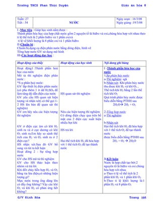 Trường THCS Phan Thúc Duyện Giáo án hóa 8
G/V Đình Hòa Trang 105
Tuần :27
Tiết : 54 NƢỚC
Ngày soạn : 16/3/08
Ngày giảng :19/3/08
I -Mục tiêu : Giúp học sinh nắm đƣợc :
Thành phần hóa học của hợp chất nƣớc gồm 2 nguyên tố là hiđro và oxi,chúng hóa hợp với nhau theo
tỉ lệ thể tích là 2 phần hiđro và 1 phần oxivà
tỉ lệ về khối lƣợng là 8 phần oxi và 1 phần hiđro
II-Chuẩn bị :
Chuẩn bị dụng cụ điện phân nƣớc bằng dòng điện, hình vẽ
Tổng hợp nƣớc GV sử dụng mô hình
III-Các hoạt động dạy học :
Hoạt động của thầy Hoạt động của học sinh Nội dung ghi bảng
Hoạt động1 :Thành phần hoá
học của nƣớc
Mô tả thí nghiệm điện phân
nƣớc :
*S ự phân huỷ nƣớc:
GV lắp thiết bị điện phân nƣớc
(có pha thêm 1 ít dd H2SO4 để
làm tăng độ dẫn điện của nƣớc
GV yêu cầu HS quan sát hiện
tƣợng và nhận xét( có thể gọi 1-
2 HS lên bàn để quan sát thí
nghiệm)
GV em hãy nêu các hiện tƣợng
thí nghiệm
GV ở điện cực âm có khí H2
sinh ra và ở cực dƣơng có khí
O2 sinh ra.Em hãy so sánh thể
tích của H2 và O2 sinh ra ở 2
điện cực?
HS nhận xét.Sau đó GV bổ
sung và rút ra kết luận
Hoạt đông 2 : Sự tổng hợp
nƣớc
GV cho HS mô tả thí nghiệm
GV cho HS thảo luận theo
nhóm và trả lời
Khi đốt cháy hỗn hợp H2 và O2
bằng tia lửa điện,có những hiện
tƣợng gì?
Mực nƣớc trong ống dâng lên
có đầy ống không? Vậy các khí
O2 và khí H2 có phản ứng hết
không?
HS quan sát thí nghiệm
Nêu các hiện tƣợng thí nghiệm:
Có dòng điện chạy qua trên bề
mặt của 2 điện cực xuất hiện
nhiều bọt khí
HS trả lời
Hai thể tích khí H2 đã hóa hợp
với 1 thể tích O2 để tạo thành
nƣớc
I -Thành phần hóa học của
nƣớc
1.Sự phân hủy nước
a-Thí nghiệm: sgk
b-Nhận xét: Khi phân hủy nƣớc
thu đƣợc khí H2 và khí O2 ,
Thể tích khí H2 bằng 2 lần thể
tích khí O2
Quá trình phân hủy nƣớc đƣợc
biểu diễn bằng PTHH sau
2H2O 2H2 + O2
2-Tổng hợp nước
a-Thí nghiệm:
b-Nhận xét
Hai thể tích khí H2 đã hóa hợp
với 1 thể tích O2 để tạo thành
nƣớc
đƣợc biểu diễn bằng PTHH sau
2H2 + O2  2H2O
3-Kết luận
Nƣớc là hợp chất tạo bởi 2
nguyên tố là hiđro và oxi chúng
hóa hợp với nhau
a-Theo tỉ lệ về thể tích là 2
phần khí H2 và 1 phần khí O2
b-Theo tỉ lệ khối lƣợng là:1
phần H2 và 8 phần O2
 