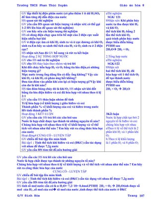 Trường THCS Phan Thúc Duyện Giáo án hóa 8
G/V Đình Hòa Trang 107
GV lắp thiết bị điện phân nƣớc (có pha thêm 1 ít dd H2SO4
để làm tăng độ dẫn điện của nƣớc
HS quan sát thí nghiệm
GV yêu cầu HS quan sát hiện tƣợng và nhận xét( có thể gọi
1-2 HS lên bàn để quan sát thí nghiệm)
GV em hãy nêu các hiện tƣợng thí nghiệm
HS có dòng điện chạy qua trên bề mặt của 2 điện cực xuất
hiện nhiều bọt khí
GV ở điện cực âm có khí H2 sinh ra và ở cực dƣơng có khí O2
sinh ra.Em hãy so sánh thể tích của H2 và O2 sinh ra ở 2 điện
cực?
HS nhận xét.Sau đó GV bổ sung và rút ra kết luận
Hoạt đông 2 SỰ TỔNG HỢP NƢỚC
GV cho HS mô tả thí nghiệm
GV cho HS thảo luận theo nhóm và trả lời
Khi đốt cháy hỗn hợp H2 và O2 bằng tia lửa điện,có những
hiện tƣợng gì?
Mực nƣớc trong ống dâng lên có đầy ống không? Vậy các
khí O2 và khí H2 có phản ứng hết không?
Đƣa tàn đóm vào phần khí còn lại có hiện tƣợng gì?Vậy khí
còn dƣ là khí nào?
HS tàn đóm bùng cháy đó là khí O2 HS nhận xét khi đốt
bằng tia lửa điện hiđro và oxi đã hóa hợp với nhau theo tỉ lệ
2:1
GV yêu cầu HS thảo luận nhóm để tính
Tỉ lệ hóa hợp (về khối lƣợng ) giữa hiđro và oxi
Thành phần % về khối lƣợng của oxi và hiđro trong nƣớc
HS tính thành phần %
Hoạt động 3 KẾT LUẬN
GV yêu cầu các HS trả lời các câu hỏi sau
Nƣớc là hợp chất đƣợc tạo thành từ những nguyên tố nào?
Chúng hóa hợp với nhau theo tỉ lệ về khối lƣợng và về thể
tích với nhau nhƣ thế nào ? Em hãy rút ra công thức hóa học
của nƣớc
Hoạt động4 CỦNG CỐ - LUYỆN TẬP
GV chiếu đề bài tập lên màn hình
Bài tập1 : Tính thể tích khí hiđro và oxi (ĐKC) cần tác dụng
với nhau để đƣợc 7,2g nƣớc
GV yêu cầu HS tóm tắt đề,nêu hƣớng giải
aThí nghiệm
SGK/ 121
bNhận xét: Khi phân hủy
nƣớc ta thu đƣợc khí H2
và khí O2
thể tích khí H2 bằng 2
lần thể tích khí O2
quá trình phân hủy nƣớc
đƣợc biểu diễn bằng
PTHH sau
2H2O 2H2 + O2
2.Tổng hợp nƣớc
aThí nghiệm
SGK/122
bNhận xét
hai thể tích khí H2 đã
hóa hợp với 1 thể tích O2
để tạo thành nƣớc
đƣợc biểu diễn bằng
PTHH sau
2H2 + O2  2H2O
3Kết luận
Nƣớc là hợp chất tạo bởi 2
nguyên tố là hiđro và oxi
chúng hóa hợp với nhau
aTheo tỉ lệ về thể tích là 2
phần khí H2 và 1 phần khí
O2
b.Theo tỉ lệ khối lƣợng
là:1 phần H2 và 8 phần O2
GV yêu cầu các HS trả lời các câu hỏi sau
Nƣớc là hợp chất đƣợc tạo thành từ những nguyên tố nào?
Chúng hóa hợp với nhau theo tỉ lệ về khối lƣợng và về thể tích với nhau nhƣ thế nào ? Em hãy
rút ra công thức hóa học của nƣớc
CỦNG CỐ - LUYỆN TẬP
GV chiếu đề bài tập lên màn hình
Bài tập1 : Tính thể tích khí hiđro và oxi (ĐKC) cần tác dụng với nhau để đƣợc 7,2g nƣớc
GV yêu cầu HS tóm tắt đề,nêu hƣớng giải
HS tính số mol nƣớc cần có là n H2O= 7,2/ 18= 0,4mol.PTHH 2H2 + O2  2H2Otính đƣợc số
mol của H2 ,số mol của oxi sô mol của nƣớc ,tính đƣợc thể tích của nƣớc ở ĐKC
 