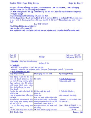 Trường THCS Phan Thúc Duyện Giáo án hóa 8
G/V Đình Hòa Trang 108
Bài tập2: Đốt cháy hỗn hợp khí gồm 1,12l khí Hiđro và 1,68l khí oxi(ĐKC) Tính khối lƣợng
nƣớc tạo thành sau khi phản ứng cháy kết thúc
GV định hƣớng cho HS bài tập 2 khác bài tập 1 ở chỗ nào?.Yêu cầu các nhóm làm bài tập vào
vở và giấy trong?
HS phải xác định chất phản ứng hết ,chất còn dƣ ?
HS tính đƣợc số mol H2 ,số mol O2,lập tỉ lệ về số mol của đề trên số mol của PTHH.So sánh phân
số nào > chất đó dƣ sử dụng số mol chât phản ứng hết để thế vào PT Tính số mol của nƣớc => m
H2O
BÀI TẬP VỀ NHÀ
Cho HS đọc bài đọc thêm SGK/125
Làm bài tập 1,2,3,4 trang 125
Xem trƣớc tính chất vật lí ,tính chất hóa học,vai trò của nƣớc và chống ô nhiễm nguồn nƣớc
Tuần :28
Tiết : 55 NƢỚC
Ngày soạn :16/3/08
Ngày giảng :19/3/008
I -Mục tiêu : Giúp học sinh nắm đƣợc :
Giống tiết 54
II-Chuẩn bị :
: Hóa chất : Kim loại Na , P đỏ, CaO , quì tím
Dụng cụ : Đèn cồn, cốc thủy tinh, phểu , tấm kính, ống nhỏ giọt, thìa đốt , lọ thủy tinh...
III-Các hoạt động dạy học :
Hoạt động của thầy Hoạt động của học sinh Nội dung ghi bảng
Hoạt động1 :Kiểm tra bài cũ :
Cho biết thành phần hóa học
của nƣớc ? bằng phƣơng pháp
thực nghiệm nào để chứng
minh đƣợc thành phần định
tính và định lƣợng của nƣớc ?
Hoạt động2 :
Cho hs đọc cách tiến hành thí
nghiệm sgk
Làm thí nghiệm biểu diễn theo
các bƣớc
Yêu cầu học sinh quan sát nêu
hiện tƣợng ,viết phƣơng trình
hóa học xảyc ra ?
Tại sao phải dùng lƣợng nhỏ
Na ?
PTHH trên thuộc loại PƢHH
HS trả lời
HS đọc cách tiến hành
Quan sát
Nhận xét :
Cục Na nóng chảy thành giọt
tròn có màu trắng chuyển động
nhanh trên mặt nƣớc.Na tan dần
cho đến hết,có khí thoát ra
Làm bay hơi dd thu đƣợc chất
rắn trắng
 Natri đã tác dụng với nƣớc
II.Tính chất của nƣớc ;
1)Tính chất vật lí : sgk
2) Tính chất hóa học :
a.Tác dụng với kim loại :
Kim loại + H2OBazơ + H2
(Na,K,Ca,Ba...)
2Na + 2H2O  2NaOH + H2
Natri hidroxit
(Bazơ)
 