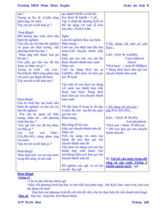 Trường THCS Phan Thúc Duyện Giáo án hóa 8
G/V Đình Hòa Trang 109
nào ?
Tƣơng tự Na, K ,Ca,Ba cũng
phản ứng với nƣớc
Vậy em rút ra kết luận gì ?
Hoạt động3 :
HD hƣớng học sinh cách tiến
hành thí nghiệm
Yêu cầu các em làm thí nghiệm
và quan sát hiện tƣơng, viết
phƣơng trình hóa học ?
Phản ứng trên thuộc loại pƣ
hh nào ?
Cho giấy quì tím vào dd thu
đƣợc có nhận xét gì ?
Tƣơng tự CaO các oxit :
Na2O,K2O, BaO cũng phản ứng
với nƣớc tạo thành dd bazơ.
Vậy em rút ra kết luận ntn ?
Hoạt động4 :
Cho hs trình bày các bƣớc tiến
hành thí nghiệm và cho các em
làm thí nghiệm
Yêu cầu hs quan sát hiện
tƣợng, nhận xét , viết phƣơng
trình hóa học ?
Cho quì tím vào dd thu đƣợc
em thấy gì ?
Các oxit axit khác :
CO2,SO2,SO3...cũng phản ứng
với nƣớc
Vậy em rút ra kết luận gì ?
Hoạt động5 :
Thảo luận tìm vai trò của nƣớc
trong đời sống và sản xuất
tạo thành NaOH và khí H2 :
Na+ H2O  NaOH + 1/2H2
Vậy ở nhiệt độ thƣờng H2O có
thể tác dụng với một số kim
loại nhƣ ; Na,K,Ca,Ba...
Nghe
Làm thí nghiệm theo các bƣớc
Hiện tƣợng :
CaO tan ,tỏa nhiệt làm bốc hơi
nƣớc,CaO chuyển thành chất
nhão
Giấy qùi tím cho vào dd thu
đƣợc chuyển thành màu xanh
Nhận xét :
CaO tác dụng H2O tạo ra
Ca(OH)2. DD nƣớc vôi làm quì
tím  xanh
Vậy một số oxit bazơ tác dụng
với nƣớc tạo thành hợp chất
thuộc loại bazơ. Dung dịch
bazơ làm quì tím chuyển thành
màu xanh
TN đốt cháy P trong lọ rồi cho
ít nƣớc lắc cho sau đó cho giấy
quì tím vào :
Hiện tƣợng :
Bột trắng (P2O5) tan
Giấy quì chuyển thành màu đỏ
Nhận xét :
P2O5 tác dụng với nƣớc tạo
thành dd axit làm quì tím
chuyển thành màu đỏ
Vậy nƣớc tác dụng oxit axit tạo
thành hợp chất thuộc loại
axit.Dung dịch axit làm quì tím
chuyển thành màu đỏ
HS nghiên cứu sgk và trả lời
sau đó đọc sgk
b.Tác dụng với một số oxit
bazơ :
CaO + H2O  Ca(OH)2
Canxi hidroxit
(bazơ)
*Oxit bazơ + nƣớc DDBazơ
* Dung dịch bazơ làm quì tím
chuyển thành màu xanh
c.Tác dụng với oxit axit :
như P2O5,SO2,SO3...
P2O5 + 3H2O  2H3PO4
Axit photphoric
*Oxit axit + Nƣớc  DD axit
* DD axit làm quì tím chuyển
thành màu đỏ
III. Vai trò của nƣớc trong đời
sống và sản xuất. Chống ô
nhiễm nguồn nƣớc : sgk
Hoạt động6
-Củng cố :
+Cho hs đọc bài đọc thêm sgk
+Hãy viết phƣơng trình hóa học và cho biết loại phản ứng : cho Kali, bari, natri oxit, kali oxit
tác dụng với nƣớc
Dựa theo các phƣơng trình đã viết trên để viết ( cho hs thực hiện thi viết nhanh trên bảng)
-Dặn dò: Học bài . Soạn bài Axit-Bazơ-Muối
 