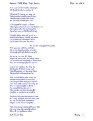 Trường THCS Phan Thúc Duyện Giáo án hóa 8
G/V Đình Hòa Trang 11
Tuổi xuân tàn theo mái tóc trắng ngời
Dĩ vãng đi qua thời gian lặng lẽ
Các con ạ!Ai thƣơng con bằng mẹ
Dƣỡng nuôi con từ hòn máu đỏ tƣơi
Đến hôm nay con đã thành ngƣời
Mẹ phải chịu biết bao gian khổ
Con càng khôn mẹ phải lo tần tảo
Chạy ngƣợc chạy xuôi buôn bán để nuôi con
Từ sáng mai cho đến lúc hoàng hôn
Đông lạnh mƣa rơi bão bùng buốt giá
Cho đến những ngày bức oi trời hạ
Một nắng hai sƣơng dầu dãi một mình
Các con đau mẹ đau cả thân mình
Các con khóc mẹ nhƣ tim tan vỡ
Xa các con lòng ngập tràn nổi nhớ
Một ngày qua mà tƣởng một năm
Cứ ra vào đêm cũng chẳng yên nằm
Lòng ngập phồng lo âu bao suy nghĩ
Mẹ sợ các con chƣa đầy đủ trí
Tuy có tài nhƣng phúc đức mong manh
Các con hôm nay sự nghiệp đã thành danh
Phải nhớ tới những ngày xƣa cực khổ
Con có tiền phải tiêu cho đúng chỗ
Bớt ăn chơi để bố thí phóng sanh
Giúp đỡ ngƣời ta với tấm lòng thành
Để tạo phƣớc cho sau này an lạc
Tình cảm quí không phải là tiền bạc
Vì tình thƣơng mới cao quí con ơi
Là con ngƣời phải trung hiếu trọn đời
Gieo nhân lành sau này con hƣởng quả
Mắc nợ tiền mình phải lo để trả
Nợ mang khó lắm đấy con ơi
Năm ba năm mẹ sống với cảnh đời
Giờ hiểu ra mẹ thƣờng lo sám hối
Tu phƣớc lành con cháu hƣởng đời sau
Mẹ chẳng mong chi đến cảnh sang giàu
Mẹ chỉ cần thân lành mạnh khỏe
Vì giàu có mà ốm đau càng khó
Nằm nệm nhung mà nhức nhối toàn thân
Cứ lo âu sống chết mãi phập phồng
Rồi ra đi với hai bàn tay trắng
 