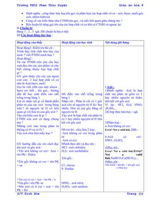 Trường THCS Phan Thúc Duyện Giáo án hóa 8
G/V Đình Hòa Trang 111
 Định nghĩa , công thức hóa học,tên gọi và phân loại các hợp chất vô cơ : axit, bazơ, muối,gốc
axit, nhóm hidroxit
 Củng cố các kiến thức nhƣ CTHH,tên gọi...và mối liên quan giữa chúng ntn ?
 Rèn luyện kĩ năng gọi tên của các hợp chất vô cơ khi có CTHH và ngƣợc lại
II-Chuẩn bị :
Bảng 1 , 2 , 3 sgk .HS chuẩn bị bài ở nhà
III-Các hoạt động dạy học :
Hoạt động của thầy Hoạt động của học sinh Nội dung ghi bảng
Hoạt động1 :Kiểm tra bài cũ :
Trình bày tính chất hóa học của
nƣớc ? viết PTHH minh họa ?
Hoạt động2 :
Từ các PTHH trên yêu cầu học
sinh đọc tên các sản phẩm và cho
biết chúng thuộc loại hợp chất
gì ?
GV giới thiệu cho các em ngoài
oxit còn 3 loại hợp chất vô cơ
nữa là Axit,bazơ, muối
Gọi hs viết cthh của một sốaxit ,
bazơ em biết , tên gọi... hƣớng
dẫn để học sinh điền vào chỗ
trống trong bảng 1
Em có nhận xét gì về thành phần
phân tử của các axit trong bảng
trên ? số nguyên tử H có liên
quan gì với hóa trị của gốc axit ?
Vậy em hiểu axit là gì ?
CTHH của axit có dạng chung
ntn ?
Những axit nào trong phân tử
không có O và có O ?
Vậy axit chia làm mấy loại ?
GV hƣớng dẫn các em cách đọc
tên axit và gốc axit :
+Tên axit không có oxi= Axit +
tên PK+ Hidric
*Tên gốc không có oxi = tên PK
+ ua
+Tên axit có oxi = Axit + tên PK + ic
*Tên gốc= tên PK+at
+Nếu axit có ít oxi = axit + tên
PK + Rơ
HS điền vào chỗ trống trong
bảng 1
Nhận xét : Phân tử chỉ có 1 gốc
axit còn số nguyên tử H là1 hay
nhiều. Hóa trị của gốc bằng số
nguyên tử H
Vậy axit là hợp chất mà phân tử
có 1 hay nhiều nguyên tử H liên
kết với gốc axit
HS trả lời : chia làm 2 loại :
-Axit không có oxi trong phân
tử
-Axit có oxi
HSinh theo dõi và đọc tên :
HCl : axit clohidric
H2S : axit sunfuhidric
Tên gốc :
Cl : clorua
S Sunfua
HNO3 : axit nitric
H2SO4 : axit sunfuric
I.Axit :
1)Định nghĩa : Axit là hợp
chất mà phân tử gồm có 1
hay nhiều nguyên tử hidro
liên kết với gốc axit
Ví dụ : HCl, H2S, HNO3
,H2SO4...
2)Công thức hóa học : sgk
3)Phân loại :
a-Axit không có oxi :
Error! Not a valid link.,HBr...
b-Axit có oxi :
HNO3 ,H2SO4.....
4)Đọc tên :
Error! Not a valid link.Error!
Not a valid
link.NaHCO3Ca(HCO3)2...
4)Đọc tên :
Tên muối = tên KL + tên gốc axit
(+Hóa trị)
 