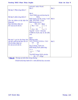 Trường THCS Phan Thúc Duyện Giáo án hóa 8
G/V Đình Hòa Trang 115
Bài tập 3: Phân công nhóm 3
Bài tập 4: phân công nhóm 4
Cho các nhóm cử đại diện lên
bảng giải
Học sinh khác nhận xét
GV sủa sai sót cho hs
Bài tập 5: gọi hs lên bảng làm
các học sinh còn lại làm vào vở
Cho hs khác nhận xét
Gv sửa sai sót cho hs
oxit axit+ nƣớc  axit
Bài 3:
Bài 4:
Gọi CTHH của oxit kim loại là:
MxOy
Khối lƣợng của KL trong 1 mol
chất: 70%x160= 112(g)
Khối lƣợng của oxi :
160- 112 = 48(g)
M.x = 112 x = 2
=>
16.y = 48 y = 3
Vậy M = 112/2 = 56 là sắt
CTHH là Fe2O3 dọc là sắt (III)
oxit
Bài5:
Phƣơng trình:
Al2O3+3H2SO4 Al2(SO4)3+ 3H2O
102 294
? 49
Suy ra lƣợng Al2O3 dƣ.
Khối lƣợng Al2O3 phản ứng:
102. 49
= 17(g)
294
Vậy khối lƣợng Al2O3 còn dƣ:
60 – 17 = 43(g)
Bài 3:
Bài 4:
Bài 5:
4-Dặn dò : Ôn tập các kiến thức trong chƣơng
Chuẩn bị bài thực hành số 6 : tính chất hóa học của nƣớc
 