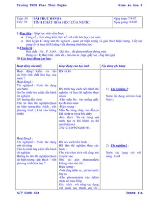 Trường THCS Phan Thúc Duyện Giáo án hóa 8
G/V Đình Hòa Trang 116
Tuần :30
Tiết : 59
BÀI THỰC HÀNH 6
TÍNH CHẤT HÓA HỌC CỦA NƢỚC
Ngày soạn :7/4/07
Ngày giảng :9/4/07
I -Mục tiêu : Giúp học sinh nắm đƣợc :
 Củng cố , nắm vững kiến thức về tính chất hóa học của nƣớc
 Rèn luyện kĩ năng làm thí nghiệm , quan sát hiện tƣợng và giải thích hiện tƣợng. Tiếp tục
củng cố và trau dồi kĩ năng viết phƣơng trình hóa học
II-Chuẩn bị :
Hóa chất : Na , P , CaO , Quì tím , dd phenontalein không màu
Dụng cụ : lọ thuỷ tinh , môi sắt , nút cao su , kẹp ,giấy lọc , ống nhỏ giọt
III-Các hoạt động dạy học :
Hoạt động của thầy Hoạt động của học sinh Nội dung ghi bảng
Hoạt động1 :Kiểm tra bài
cũ :Nêu tính chất hóa học của
nƣớc ?
Hoạt động2 :
Thí nghiệm1 : Nƣớc tác dụng
với Natri
Goi hs trình bày cách tiến hành
thí nghiệm
GV hƣớng dẫn thêm
Cho hs làm thí nghiệm-Quan
sát hiện tƣợng-Giải thích , viết
phƣơng trình ( Ghi vào tƣờng
trình)
Hoạt động3 :
Thí nghiệm2 : Nƣớc tác dụng
với vôi sống
Cho hs trình bày cách tiến hành
thí nghiệm
Hƣớng hs làm thí nghiệm-Quan
sát hiện tƣợng- giải thích – viết
phƣơng trình hóa học ?
HS trả lời
HS trình bày cách tiến hành thí
nghiệm và làm thí nghiệm theo
nhóm
-Cho mẩu Na vào miếng giấy
lọc đã tẩm nƣớc
-Hiện tƣợng :
Mẩu Na nóng chảy, tan dần,có
khí thoát ra và tự bốc cháy
-Giải thích : Na tác dụng với
nƣớc tạo ra khí hidro và dd
natri hidroxit
2Na+2H2O2NaOH+H2
HS nêu cách tiến hành
HS làm thí nghiệm theo các
bƣớc :
Cho vào chén sứ ít vôi sống, rót
it nƣớc vào
Nhỏ vài giọt phenontalein
không màu vào cốc
Hiện tƣợng :
-Vôi sống nhão ra , có hơi nƣớc
bay ra
-Cho phenontalein vào ddthu
đƣợc có màu hồng
Giải thích : vôi sống tác dụng
với nƣớc tạo thành vôi tôi :
1) Thí nghiệm 1 :
Nƣớc tác dụng với kim loại
Natri :
2) Thí nghiệm2 :
Nƣớc tác dụng với vôi
sống : CaO
 