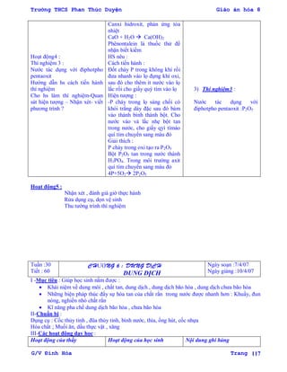 Trường THCS Phan Thúc Duyện Giáo án hóa 8
G/V Đình Hòa Trang 117
Hoạt động4 :
Thí nghiệm 3 :
Nƣớc tác dụng với điphotpho
pentaoxit
Hƣớng dẫn hs cách tiến hành
thí nghiệm
Cho hs làm thí nghiệm-Quan
sát hiện tƣợng – Nhận xét- viết
phƣơng trình ?
Canxi hidroxit, phản ứng tỏa
nhiệt
CaO + H2O  Ca(OH)2
Phênontalein là thuốc thử để
nhận biết kiềm
HS nêu :
Cách tiến hành :
Đốt cháy P trong không khí rồi
đƣa nhanh vào lọ đựng khí oxi,
sau đó cho thêm ít nƣớc vào lọ
lắc rồi cho giấy quỳ tím vào lọ
Hiện tƣợng :
-P cháy trong lọ sáng chối có
khói trắng dày đặc sau đó bám
vào thành bình thành bột. Cho
nƣớc vào và lắc nhẹ bột tan
trong nƣớc, cho giấy qyì tímào
quì tím chuyển sang màu đỏ
Giải thích :
P cháy trong oxi tạo ra P2O5
Bột P2O5 tan trong nƣớc thành
H3PO4. Trong môi trƣờng axit
quì tím chuyển sang màu đỏ
4P+5O2 2P2O5
3) Thí nghiệm3 :
Nƣớc tác dụng với
điphotpho pentaoxit :P2O5
Hoạt động5 :
Nhận xét , đánh giá giờ thực hành
Rửa dụng cụ, dọn vệ sinh
Thu tƣờng trình thí nghiệm
Tuần :30
Tiết : 60
CHƢƠNG 6 : DUNG DỊCH
DUNG DỊCH
Ngày soạn :7/4/07
Ngày giảng :10/4/07
I -Mục tiêu : Giúp học sinh nắm đƣợc :
 Khái niệm về dung môi , chất tan, dung dịch , dung dịch bão hòa , dung dịch chƣa bão hòa
 Những biện pháp thúc đẩy sự hòa tan của chất rắn trong nƣớc đƣợc nhanh hơn : Khuấy, đun
nóng, nghiền nhỏ chất rắn
 Kĩ năng pha chế dung dịch bão hòa , chƣa bão hòa
II-Chuẩn bị :
Dụng cụ : Cốc thủy tinh , đũa thủy tinh, bình nƣớc, thìa, ống hút, cốc nhựa
Hóa chất ; Muối ăn, dầu thực vật , xăng
III-Các hoạt động dạy học :
Hoạt động của thầy Hoạt động của học sinh Nội dung ghi bảng
 