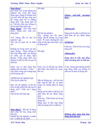 Trường THCS Phan Thúc Duyện Giáo án hóa 8
G/V Đình Hòa Trang 118
Hoạt động1 :
giới thiệu bài :trong phòng thí
nghiệm hay trong đời sống
hàng ngày chúng ta thƣờng hòa
tan một chất rắn hay lỏng nào
đó trong nƣớc để có những
dung dịch .Vậy dung dịch là
gì ? tiết học hôm nay chúng ta
sẽ tìm hiểu khái niệm này
Hoạt động2 : Tìm hiểu khái
niệm : Dung môi- chất tan-
dung dịch
-GV hƣớng dẫn hs làm thí
nghiệm 1 sgk
Yêu cầu hs quan sát và nhận
xét
Đƣờng tan trong nƣớc tạo nên
nƣớc đƣờng . Nƣớc đƣờng là
hỗn hợp đồng nhất của đƣờng
và nƣớc gọi là dung dịch
đƣờng. Trong dung dịch này
đƣờng là chất bị hòa tan gọi là
chất tan
Nƣớc còn có khả năng hòa
những chất nào khác ? ví dụ ?
Vậy nƣớc trong các trƣờng hợp
trên là dung môi ?
-HDHS làm thí nghiệm2 sgk
Yêu cầu hs nhận xét
Qua các thí nghiệm và thí dụ
trên em hãy phát biểu thế nào là
dung môi ? Chất tan ? dung
dịch ?
Cho hs đọc kết luận sgk
Hoạt động3 : Thế nào là dung
dịch chƣa bõ hòa, dung dịch
bão hòa
GHHS làm thí nghiệm và nhận
xét : ở nhiệt độ xác định :
HS nghe
HS làm thí nghiệm :
Cho đƣờng vào cốc nƣớc,
khuấy đều đƣờng tan trong
nƣớc  nƣớc đƣờng(chỗ nào
cũng có độ ngọt nhƣ nhau ) gọi
là dung dịch
HS nghe
Nƣớc còn có thể hòa tan nhiều
chất khác nhƣ Muối ăn, rƣợu,
khí oxi...
Dầu ăn không tan , nổi lên trên
mặt nƣớc dầu ăn và nƣớc
trong cốc không phải là dung
dịch
Vậy :
Dung môi là chất có thể hòa tan
chất khác để tạo thành dung
dịch
Chất tan : Chất bị hòa tan trong
dung môi
Dung dịch là hỗn hợp đồng
nhất của dung môi và chất tan
I.Dung môi-chất tan-dung
dịch :
1)Dung môi :
Dung môi là chất có thể hòa tan
chất khác để tạo thành dung
dịch
2)Chất tan :
Chất tan : Chất bị hòa tan trong
dung môi
3)Dung dịch :
Dung dịch là hỗn hợp đồng
nhất của dung môi và chất tan
Ví dụ : Dung dịch đƣờng là hỗn
hợp đồng nhất của dƣờng là
chát tan và nƣớc là dung môi
II.Dung dịch chƣa bão hòa-
Dung dịch bão hòa :
 