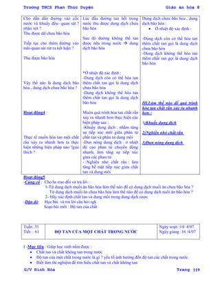 Trường THCS Phan Thúc Duyện Giáo án hóa 8
G/V Đình Hòa Trang 119
Cho dần dần đƣờng vào cốc
nƣớc và khuấy đều- quan sát ?
nhận xét ?
Thu đƣợc dd chƣa bão hòa
Tiếp tục cho thêm đƣờng vào
mãi-quan sát rút ra kết luận ?
Thu đƣợc bão hòa
Vậy thế nào là dung dịch bão
hòa , dung dịch chƣa bão hòa ?
Hoạt động4 :
Thực tế muốn hòa tan một chất
rắn xảy ra nhanh hơn ta thực
hiện những biện pháp nào ?giải
thích ?
Lúc đầu đƣờng tan hết trong
nƣớc thu đƣợc dung dịch chƣa
bão hòa
Sau đó đƣờng không thể tan
đƣợc nữa trong nƣớc  dung
dịch bão hòa
*Ở nhiệt độ xác định :
-Dung dịch còn có thể hòa tan
thêm chất tan gọi là dung dịch
chƣa bão hòa
-Dung dịch không thể hòa tan
thêm chất tan gọi là dung dịch
bão hòa
Muón quá trình hòa tan chất rắn
xảy ra nhanh hơn thực hiện các
biện pháp sau :
-Khuấy dung dịch : nhằm tăng
sự tiếp xúc mới giữa phân tử
chất tan và phân tử dung môi
-Đun nóng dung dịch : ở nhiệt
độ cao phan tử chuyển động
nhanh, làm tăng sự tiếp xúc
giƣa các phan tử
- :Nghiền nhỏ chất rắn : làm
tăng bề mặt tiếp xúc giƣa chất
tan và dung môi
Dung dịch chƣa bão hòa , dung
dịch bão hòa :
 Ở nhiệt độ xác định :
-Dung dịch còn có thể hòa tan
thêm chất tan gọi là dung dịch
chƣa bão hòa
-Dung dịch không thể hòa tan
thêm chất tan gọi là dung dịch
bão hòa
III.Làm thế nào để quá trình
hòa tan chất rắn xảy ra nhanh
hơn :
1)Khuấy dung dịch
2)Nghiền nhỏ chất rắn
3)Đun nóng dung dịch
Hoạt động5
-Củng cố : Cho hs trao đổi và trả lời :
1-Từ dung dịch muối ăn bão hòa làm thế nào để có dung dịch muối ăn chƣa bão hòa ?
Từ dung dịch muối ăn chƣa bão hòa làm thế nào để có dung dịch nuối ăn bão hòa ?
2- Hãy xác định chất tan và dung môi trong dung dịch rƣợu
-Dặn dò: Học bài và trả lời câu hỏi sgk
Soạn bài mới : Độ tan của chất
Tuần :31
Tiết : 61 ĐỘ TAN CỦA MỘT CHẤT TRONG NƢỚC
Ngày soạn :14/ 4/07
Ngày giảng :16 /4/07
I -Mục tiêu : Giúp học sinh nắm đƣợc :
 Chất tan và chất không tan trong nƣớc
 Độ tan của một chất trong nƣớc là gì ? yếu tố ảnh hƣởng đến độ tan các chất trong nƣớc.
 Biết làm thí nghiệm để tìm hiểu chất tan và chất không tan
 