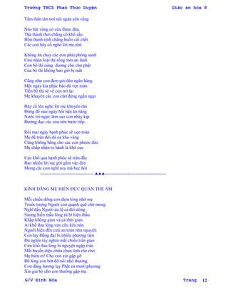 Trường THCS Phan Thúc Duyện Giáo án hóa 8
G/V Đình Hòa Trang 12
Tấm thân tàn nơi núi ngàn yên vắng
Nào bát vàng có cứu đƣợc đâu
Thà thảnh thơi chẳng có khổ sầu
Hồn thanh tịnh chẳng buổn cái chết
Các con hãy cố nghe lời mẹ nhé
Không ăn chay các con phải phóng sanh
Cứu nhân loài thì sống mới an lành
Con bố thí cúng dƣờng cho chƣ phật
Của bố thí không bao giờ bị mất
Cũng nhƣ con đem gởi đén ngân hàng
Một ngày kia phúc báo đã vẹn toàn
Tiền bố thí sẽ về con trở lại
Mẹ khuyên các con chớ đừng ngần ngại
Hãy cố lên nghe lời mẹ khuyên răn
Đừng để mai ngày hối hận ăn năng
Nƣớc tới ngực làm sao con nhảy kịp
Đƣờng đạo các con nên bƣớc tiếp
Rồi mai ngày hạnh phúc sẽ vẹn toàn
Mẹ để trên đời dù cả kho vàng
Cũng không bằng cho các con phƣớc đức
Mẹ chấp nhận tu hành là khổ cực
Cực khổ qua hạnh phúc sẽ tràn đầy
Bao nhiêu lời mẹ gởi gấm vào đây
Mong các con nghĩ suy mà học hỏi
------------------------------------ -----------------------------------------
KÍNH DÂNG MẸ HIỀN ĐỨC QUÁN THẾ ÂM
Mỗi chiều dông con đem lòng nhớ mẹ
Trƣớc tƣợng Ngƣời con quạnh quẽ chờ mong
Nghĩ đến Ngƣời ứa lệ cả đôi dòng
Sƣơng hiền mẫu lòng từ bi hiện thấu
Khắp không gian và cả thời gian
Ai khổ đau lòng van cứu kêu nàn
Ngƣời hiện đến cƣứ an toàn nhƣ nguyện
Con lay Đấng đại bi nhiều phƣơng tiện
Đủ nghìn tay nghìn mắt chiếu trần gian
Cứu khổ đau lòng bi nguyện ngập tràn
Mắt huyền diệu chứa chan tình che chở
Mẹ hiền ơi! Cho con xin gặp gỡ
Để lòng con bớt đỡ nổi nhớ thƣơng
Con dâng hƣơng lạy Phật cả mƣời phƣơng
Xin gia hộ cho con thƣờng gặp mẹ
 