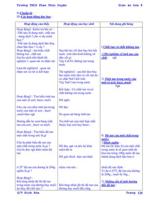 Trường THCS Phan Thúc Duyện Giáo án hóa 8
G/V Đình Hòa Trang 120
II-Chuẩn bị :
III-Các hoạt động dạy học :
Hoạt động của thầy Hoạt động của học sinh Nội dung ghi bảng
Hoạt động1 :Kiểm tra bài cũ :
-Thế nào là dung môi- chất tan
- dung dịch ? cho ví dụ minh
họa ?
-Thế nào là dung dịch bão hòa,
chƣa bão hòa ? ví dụ ?
Hoạt động2 : tìm hiểu chất
không tan , chất tan
Gọi hs cách tiến hành thí
nghiệm 1, quan sát và nhận xét
Làm thí nghiệm2 , quan sát
nhận xét và rút ra kết luận
Hoạt động3 : Tìm hiểu tính tan
của một số axit, bazơ, muối
Cho các em nắm tính tan trong
nƣớc của một số axit , bazơ
,muối theo sgk
Hƣớng dẫn hs xem bảng tính
tan của axit , bazơ và muối
Hoạt động4 : Tìm hiểu độ tan
một chất trong ƣớc là gì
Cho hs phát biểu độ tan của
một chất trong nƣớc là gì ?
Gọi hs đọc sgk khái niệm độ
tan
ở 25o
độ tan của đƣờng là 204g
nghĩa là gì ?
Hoạt động5 :
Khi tăng nhiệt độ thì độ tan
trong nƣớc của đƣờng hay muối
ăn thay đổi thế nào ?
Sau khi lọc rồi làm bay hơi hết
nƣớc trên tấm kính không có
dấu vết gì
Vậy CaCO3 không tan trong
nƣớc
Thí nghiệm2 : sau khi làm bay
hơi nƣớc trên tấm có vết mờ do
có chất NaCl kết tinh
Vậy NaCl tan trong nƣớc
Kết luận : Có chất tan và có
chất không tan trong nƣớc
HS nghe
HS đọc
Hs quan sát bảng tính tan
Tra tính tan của một hợp chất
thuộc loại axit hay bazơ...
HS đọc sgk và nêu lại khái
niệm độ ta
HS giải thích dựa vào khái
niệm vừa nêu :
Khi tăng nhiệt độ thì độ tan của
đƣờng hay muỗi đều tăng
I.Chất tan và chất không tan :
1)Thí nghiệm về tính tan của
chất : sgk
2) Tính tan trong nƣớc của
một số axit, bazơ, muối :
Sgk
II. Độ tan của một chất trong
nƣớc:
1)Định nghĩa :
Độ tan (kí hiệu S) của một chất
trong nƣớc là số gam chất đó
hòa tan trong 100g nƣớc để tạo
thành dung dịch bão hòa ở
nhiệt độ xác định.
Ví dụ ở 25o
C độ tan của đƣờng
là 204g , muối là 36g...
2) Những yếu tố ảnh hƣởng
đến độ tan :
 