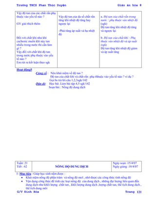 Trường THCS Phan Thúc Duyện Giáo án hóa 8
G/V Đình Hòa Trang 121
Vậy độ tan của các chất rắn phụ
thuộc vào yếu tố nào ?
GV giải thích thêm
Đối với chất khí nhƣ khí
cacbonic muốn khí này tan
nhiều trong nƣớc thì cần làm
gì ?
Vậy đối với chất khí độ tan
trong nƣớc phụ thuộc vào yếu
tố nào ?
Em rút ra kết luận theo sgk
Vậy độ tan của da số chất rắn
tăng khi nhiệt độ tăng hay
ngƣợc lại
-Phải tăng áp suất và hạ nhiệt
độ
a. Độ tan của chất rắn trong
nước : phụ thuộc vào nhiệt độ
(sgk)
Độ tan tăng khi nhiệt độ tăng
và ngƣợc lại
b. Độ tan của chất khí : Phụ
thuộc vào nhiệt độ và áp suất
(sgk)
Độ tan tăng khi nhiệt độ giảm
và áp suất tăng
Hoạt động5
-Củng cố : Nêu khái niệm về độ tan ?
Độ tan của chất khí và chất rắn phụ thhuộc vào yếu tố nào ? ví dụ ?
Gọi hs trả lời câu 1,2,3sgk/142
-Dặn dò: Học bài .Làm bài tập 4,5 sgk/142
Soạn bài : Nồng độ dung dịch
Tuần :31
Tiết : 62 NỒNG ĐỘ DUNG DỊCH
Ngày soạn :15/4/07
Ngày giảng :18/4/07
I -Mục tiêu : Giúp học sinh nắm đƣợc :
 Khái niệm nồng độ phần trăm và nồng độ mol , nhớ đƣợc các công thức tính nồng độ
 Vận dụng công thức để tính các loại nồng độ của dung dịch , những đại lƣợng liên quan đến
dung dịch nhƣ khối lƣợng chất tan , khối lƣợng dung dịch ,lƣợng chất tan, thể tích dung dịch ,
thể tích dung môi
 