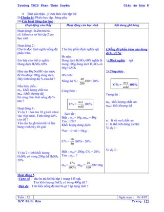 Trường THCS Phan Thúc Duyện Giáo án hóa 8
G/V Đình Hòa Trang 122
 Tính cẩn thận , ý thức làm việc tập thể
II-Chuẩn bị :Phiếu học tập , bảng phụ
III-Các hoạt động dạy học :
Hoạt động của thầy Hoạt động của học sinh Nội dung ghi bảng
Hoạt động1 :Kiểm tra bài
cũ :kiểm tra vở bài tập 2 em
học sinh
Hoạt động 2 :
Cho hs đọc định nghĩa nồng độ
phần trăm
Em hãy cho biết ý nghĩa :
Dung dịch H2SO4 60%
Hòa tan 40g NaOH vào nƣớc
để thu đƣợc 200g dung dịch.
Hãy tính nồng độ % của dd ?
Nếu biểu diễn :
mct : khối lƣợng chất tan
mdd : khối tlƣợng dd
thì công thức tính nồng độ %
ntn ?
Hoạt động 4 :
Ví dụ 1 : hòa tan 10 g kali nitrat
vào 40g nƣớc. Tính nồng độ%
của dd ?
Yêu cầu hs ghi tóm tắt và lên
bảng trình bày lời giải
Ví dụ 2 : tính khối lƣợng
H2SO4 có trong 200g dd H2SO4
20%
2 hs đọc phần định nghĩa sgk
Hs nêu :
Dung dịch H2SO4 60% nghĩa là
trong 100g dung dịch H2SO4 có
60g H2SO4
HS tính :
Nồng độ % :
40
100
200
= 20%
Công thức :
C% =
dd
mct
m
100%
Tóm tắt :
Biết : mct = 10g ,mdm = 40g
Tìm : C%?
Khối lƣợng dung dịch:
mdd = 10+40 = 50(g)
C% =
10
50
100%= 20%
Biết : mdd= 200g, C% = 20%
Tìm : mct = ?
mct =
%
100%
C
mdd =
20
100
200=40g
I.Nồng độ phần trăm của dung
dịch : (C%)
1) Định nghĩa : sgk
2) Công thức :
C% =
dd
mct
m
100%
Trong đó :
mct : khối lƣợng chất tan
mdd : khối tlƣợng dd
n : là số mol chất tan
v : là thể tích dung dịch(l)
Ví dụ 1 :
Ví dụ 2 :
Hoạt động 5
-Củng cố : cho hs trả lời bài tập 1 trang 145 sgk
Tìm khối lƣợng BaCl2 có trong 400g dd ?
-Dặn dò: Tìm hiểu nồng độ mol là gì ? áp dụng tính ?
Tuần : 32 Ngày soạn : 16/ 4/07
 