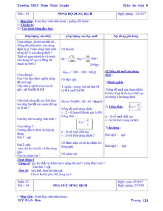 Trường THCS Phan Thúc Duyện Giáo án hóa 8
G/V Đình Hòa Trang 123
Tiết : 63 NỒNG ĐỘ DUNG DỊCH Ngày giảng : 24/4/07
I -Mục tiêu : Giúp học sinh nắm đƣợc : giống tiết trƣớc
II-Chuẩn bị :
III-Các hoạt động dạy học :
Hoạt động của thầy Hoạt động của học sinh Nội dung ghi bảng
Hoạt động1 :Kiểm tra bài cũ :
Nồng độ phần trăm của dung
dịch là gì ? nêu công thức tính
nồng độ % của dung dịch ?
Tính số gam muối ăn và nƣớc
cần dùng để tạo ra 300g dd
muối ăn 80%?
Hoạt động2 :
Gọi 3 hs đọc định nghĩa nồng
độ mol sgk
Hãy nêu ý nghĩa của con số
ghi : dd NaOH 0.1M
Hãy tính nồng độ mol khi hòa
tan 40g NaOH vào nƣớc để tạo
ra 2l dd ?
Em hãy rút ra công thức tính ?
Hoạt động 3 :
Hƣớng dẫn hs làm bài tập áp
dụng
Bài 1 : sgk
Bài 2 :sgk
yêu cầu hs tóm tắt và lên bảng
giải
Cho hs nhận xét ?
HS trả lời
mct =
%
100%
C
mdd =
80
100
300 =
240(g)
mH2O = 300 – 240 = 60(g)
HS đọc sgk
Ý nghĩa : trong 1lít dd NaOH
có 0,1 mol NaOH
Số mol NaOH : 40 : 40 =1(mol)
Nồng độ mol dung dịch :
1 : 2 = 0,5(mol/l)hoặc ghi 0,5M
Công thức :
CM =
n
v
n : là số mol chất tan
v : là thể tích dung dịch(l)
HS thảo luận và cử đại diện lên
bảng giải
HS nhận xét
II.Nồng độ mol của dung
dịch :
1)Định nghĩa :
Nồng độ mol của đung dịch (
kí hiệu CM) là số mol chất tan
có trong 1 lit dung dịch
2) Công thức : CM =
n
v
n : là số mol chất tan
v : là thể tích dung dịch(l)
3)Áp dụng :
Bài tập1 : sgk
Bài tập2 : sgk
Hoạt động 4
-Củng cố : gọi hs nhắc lại khái niệm nồng độ mol ? công thức tính ?
Làm bài 3 sgk
-Dặn dò: học bài , làm bài tập sgk
Chuẩn bị bài pha chế dung dịch
Tuần :32
Tiết : 64 PHA CHẾ DUNG DỊCH
Ngày soạn :25/4/07
Ngày giảng :27/4/07
I -Mục tiêu : Giúp học sinh nắm đƣợc :
 