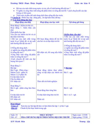 Trường THCS Phan Thúc Duyện Giáo án hóa 8
G/V Đình Hòa Trang 126
 Độ tan của một chất trong nƣớc và các yếu tố ảnh hƣởng đến độ tan ?
 Ý nghĩa và công thức tính nồng độ phần trăm và nồng độ mol/lít ? cách chuyển đổi các đại
lƣợng có liên quan
 Tính toán và pha chế một dung dịch theo nồng độ cho trƣớc
II-Chuẩn bị : Phiếu học tập , bảng phụ , ôn tập kiến thức đã học
III-Các hoạt động dạy học :
Hoạt động của thầy Hoạt động của học sinh Nội dung ghi bảng
Hoạt động1 :Kiểm tra bài cũ :
Hoạt động 1 : Kiến thức cần
nhớ
Phát phiếu học tập
Yêu cầu các nhóm trả lời và cử
đại diện trình bày
1-Độ tan của một chất trong
nƣớc là gì ?nhiệt độ và áp suất
ảnh hƣởng đến độ tan ntn ?
2-Nồng độ dung dịch :
-ý nghiã của nồng độ phần trăm
và nồng độ mol ?
-Công thức tính nồng độ phần
trăm và nồng độ mol ?
-Cách chuyển để tính các đại
lƣợng liên quan ?
Hoạt động 2 :
Bài tập :
Bài 5 sgk : Phân công :
Nhóm 2,4,6 : phần 5a
Nhóm 1,3,5 phần 5b
Cử đại diện trả lời
Cho hs nhận xét
GV nhận xét
Hoạt động 3 :
Bài 6 sgk : phân công làm theo
bàn
Cử đại diện trả lời
HS nhận xét
GV nhận xét
HS hoạt động nhóm để trả lời
câu hỏi và cử đại diện trả lời
HS nhận xét, bổ sung nếu thiếu
sót
Hoạt động nhóm theo phân
công và đại diện các nhóm trả
lời
Theo dõi rút kinh nghiệm
Hoạt động theo từng bàn
Cử đại diện từng bàn trả lời
Nhận xét
I.Kiến thức cần nhớ :
1-Độ tan của một chất trong
nƣớc là gì ?nhiệt độ và áp suất
ảnh hƣởng đến độ tan ntn ?
2-Nồng độ dung dịch :
-ý nghiã của nồng độ phần trăm
và nồng độ mol ?
-Công thức tính nồng độ phần
trăm và nồng độ mol ?
II.Bài tập :
Bài 5 : sgk
Bài 6 : sgk
Bài 1 và 3 : sgk
Hoạt động4
-Củng cố : Xem lại các bài tập đã làm và làm thêm bài tập 1 và bài 3 sgk
-Dặn dò: Chuẩn bị bài thực hành trong sgk
Tuần :34
Tiết : 67
THỰC HÀNH 7
PHA CHẾ DUNG DỊCH THEO NỒNG ĐỘ CHO TRƢỚC
Ngày soạn : 2/5/08
Ngày giảng :7/5/08
 