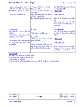 Trường THCS Phan Thúc Duyện Giáo án hóa 8
G/V Đình Hòa Trang 128
Mol cần những yếu tố nào ?
Cách tính ntn. Hãy tính toán cụ
thể và trình bày cách pha chế
Cho hs tiến hành pha chế
Hoạt động 4 :
Thí nghiệm 4 : cho hs đọc thí
nghiệm
Hƣớng dẫn hs tính toán các đại
lƣợng cần để pha chế
Cho hs phát biểu cách pha chế
và tiến hành pha chế theo
hƣớng dẫn
 mNaCl = 0,02.58.5 = 1,17g
Cách pha chế :
-Cân 1,17g muối ăn cho vào
cốc đong
-Rót nƣớc từ từ vào cốc khuấy
đều đến vạch 100ml
HS pha chế theo các bƣớc trên
HS đọc
Tính toán và ghi kết quả:
Vdd = 25ml
Trình bày các bƣớc và tiến
hành pha chế :
-Đong 25ml dd muối ăn vào
cốc đong, rót từ từ nƣớc vào
đến vạch 50ml và khuấy đều
Pha chế 100ml dung dịch NaCl
có nồng độ 0,2M
1)Tính toán
2)Cách pha chế :
-Cân 16,7g dd đƣờng cho vào
cốc
-Cân 33,3g nƣớc cho vào cốc
thủy tinh có chứa dd đƣờng và
khuấy đều
Thí nghiệm 4 :
Pha chế 50ml dung dịch muối
ăn 0,1M từ dung dịch muối ăn
0,2M
1)Tính toán
2)Cách pha chế :
Đong 25ml dd muối ăn vào cốc
đong, rót từ từ nƣớc vào đến
vạch 50ml và khuấy đều
Hoạt động5
-GV nhận xét , đánh giá giờ thực hành
-Cho hs thu dọn dụng cụ ,làm vệ sinh
-Tƣờng trình thí nghiệm
-Dặn dò : ôn tập kiến thức đã học trong học kì II để chuẩn bị kiểm tra học kì
Tuần :34,35
Tiết : 68,69 ÔN TẬP
Ngày soạn : 5/5/08
Ngày giảng : 8/5/08
 