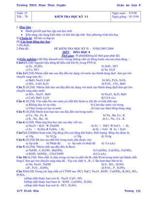 Trường THCS Phan Thúc Duyện Giáo án hóa 8
G/V Đình Hòa Trang 131
Tuần :35
Tiết : 70 KIỂM TRA HỌC KỲ I I
Ngày soạn : 8/5/08
Ngày giảng : 10 /5/08
I -Mục tiêu :
 Đánh giá kết quả học tập của học sinh
 Khả năng vận dụng kiến thức và làm bài tập tính theo phƣơng trình hóa học
II-Chuẩn bị : Đề bài và đáp án
III-Các hoạt động dạy học :
1-Ổn định :
2-Phát đề : ĐỀ KIỂM TRA HỌC KỲ II - NĂM 2007-2008
MÔN : HÓA HỌC 8
Thời gian: 45 phút(Không kể thời gian phát đề)
A)Trắc nghiệm:(3đ) Hãy khoanh tròn 1trong những chữ cái đứng trƣớc câu em chọn đúng :
Câu1)(0,25đ) Nguyên liệu dùng để điều chế khí H2 trong PTN là:
a) Zn , H2SO4 b) ZnO , HCl
c) Cu, HCl d) Na ,H2O
Câu 2)(0,25đ) Nhóm chất nào sau đây đều tác dụng với nƣớc tạo thành dung dịch làm quì tím
chuyển sang màu đỏ :
a) BaO, Na2O, CaO b) SO3, P2O5, N2O5
c) SO3 , CaO, K2O d) P2O5 , CO2, BaO
Câu 3) (0,25đ) Nhóm chất nào sau đây đều tác dụng với nƣớc tạo thành dung dịch làm quì tím
chuyển sang màu xanh:
a) SO3 , Na2O , BaO b) Na2O , K2O, BaO
c) CaO, BaO, Li2O d) Cả b và c
Câu 4) (0,25đ) Cho mẫu Na vào nƣớc,có chất khí thoát ra, khí đó có tính chất sau:
a) Không duy trì sự cháy b) Làm đục nƣớc vôi trong
c) Cháy trong oxi tạo ra nƣớc d) Làm cục than hồng bùng sáng
Câu 5) (0,25đ) Nhóm kim loại nào sau đây đều tan trong nƣớc :
a) Ca , Na , Fe, K b) Na , Ba, Ca , K
c) K , Na , Ba , Al d) Li , Na , Cu , K
Câu 6) 0,25đ) Phản ứng hóa học nào sau đây viết sai:
a) Na2O + H2O  2NaOH b) Fe + 3HCl  FeCl3 + H2
c) Fe + H2SO4 FeSO4 + H2 d) H2 + FeO  Fe + H2O
Câu7)(0,25đ)Khử hoàn toàn 24g đồng (II) oxit bằng khí hidro, khối lƣợng đồng thu đƣợc là:
a) 19g b) 19,2g c) 20g d) 18,4g
Câu 8) (0,25đ) Độ tan của chất khí trong nƣớc phụ thuộc vào:
a) Áp suất b) Nhiệt độ c) Áp suất và nhiệt độ d) Cả a,b,c
Câu 9) (0,25đ) Nhóm chất sau đây đều là Bazơ:
a) NaOH , C2H5OH , Ba(OH)2 b) Ca(OH)2 ,Cu(OH)2, Fe(OH)3
c) KOH, Al(OH)3 , CH3COOH d) Cả a,b,c
Câu 10) (0,25đ) Đơn chất A cháy trong oxi tạo ra chất rắn B, chất B tan trong nƣớc tạo thành chất
lỏng C làm quì tím chuyển sang màu đỏ . Vậy các chất A , B , C lần lƣợt theo thứ tự là:
a) Na, Na2O , NaOH b) S , SO2 , H2SO3
c)P , P2O5 , H3PO4 d) P2O5 , P , H3PO4
Câu 11)(0,5đ) Trong các hợp chất có CTHH sau: HCl, NaCl, Na2O , KOH , Cu(OH)2, K2SO4, SO3,
H2SO4 :
a)Hợp chất thuộc loại oxit là : Na2O ,CaO , SO3
b)Hợp chất thuộc loại bazơ là : KOH , Cu(OH)2 , H2SO4
c)Hợp chất thuộc loại axit là : HCl , H2SO4
 