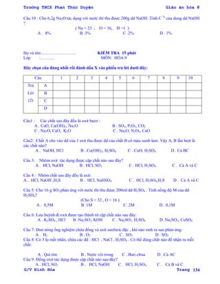 Trường THCS Phan Thúc Duyện Giáo án hóa 8
G/V Đình Hòa Trang 134
Câu 10 : Cho 6,2g Na2O tác dụng với nƣớc thì thu đƣợc 200g dd NaOH .Tính C %
của dung dd NaOH
?
( Na = 23 , O = 16, H =1 )
A . 4% B .3% C .2% D . 1%
Họ và tên:…………………… KIỂM TRA 15 phút
Lớp :………. MÔN: HÓA 9
Hãy chọn câu đúng nhất rồi đánh dấu X vào phiếu trả lời dƣới đây:
Câu 1 2 3 4 5 6 7 8 9 10
Trả
Lời
(2)
A
B
C
D
Câu1 : Các chất sau đây đều là oxit bazơ :
A . CaO, Ca(OH)2, Na2O B . SO3, P2O5, CO2
C . Na2O, CaO, K2O C . Na2O, N2O5, CaO
Câu2: Chất A cho vào dd của 1 axit thu đƣợc dd của chất B có màu xanh lam. Vậy A, B lần lƣợt là
các chất nào?
A . NaOH, HCl B . Cu(OH)2, H2SO4 C . CuO, H2SO4 D . Cả BC
Câu 3: Nhôm oxit tác dụng đƣợc cặp chất nào sau đây?
A . HCl, NaOH B . HCl, SO3 C . HCl, H2SO4 C . Cả A và C
Câu 4 : Nhóm chất sau đây đều là axit:
A . HCl, NaOH ,H2S B . HCl, NaHSO4 C . HCl, H2SO4,H2S D . Cả A và C
Câu 5: Cho 16 g SO3 phản ứng với nƣớc thì thu đƣợc 200ml dd H2SO4 . Tính nồng độ M của dd
H2SO4?
(Cho S = 32 , O = 16 )
A . 0,5M B .1M C .2M D . 0,1M
Câu 6: Lƣu huỳnh đi oxit đƣợc tạo thành từ cặp chất nào sau đây:
A . K2SO4 , HCl B .Na2SO3, KOH C . Na2SO3 , H2SO4 D .Na2SO3, CuSO4
Câu 7: Đun nóng ống nghiệm chứa đồng và axit sunfuric đặc , khí nào sinh ra sau phản ứng:
A . H2 B . O2 C . SO3 D . SO2
Câu 8: Có 3 lọ mất nhãn, chứa các dd : HCl , NaCl , H2SO4 . Có thể dùng chất nào để nhận ra mỗi
chất:
A . Quì tím B . Nƣớc vôi trong C . Bari clrua D . Cả AC
Câu 9: Đồng oxit tác dụng đƣợc cặp chất nào sau đây?
A . HCl, SO3 B . HCl, NaOH C . HCl, H2SO4 C . Cả B và C
 