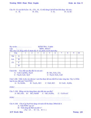 Trường THCS Phan Thúc Duyện Giáo án hóa 8
G/V Đình Hòa Trang 135
Câu 10 : Có các khí bị ẩm : H2 , CO2 , O2 . Có thể dùng CaO để làm khô đƣợc khí nào:
A . H2 B . CO2. C .O2 D . Cả AC
Họ và tên:…………………… KIỂM TRA 15 phút
Lớp :………. MÔN: HÓA 9
Hãy chọn câu đúng nhất rồi đánh dấu X vào phiếu trả lời dƣới đây:
Câu 1 2 3 4 5 6 7 8 9 10
Trả
Lời
(1)
A
B
C
D
Câu1(1đ): Các chất sau đây đều là oxit axit :
A / CaO, Ca(OH)2, Na2O B / SO3, P2O5, CO2
C / Na2O, CaO, K2O C / Na2O, N2O5, CaO
Câu2: (2đ) Chất A cho vào dd của 1 axit thu đƣợc dd của chất B có màu vàng nâu. Vậy A, B lần
lƣợt là các chất nào? Viết PTPƢ:
A / Fe, H2SO4 B / Fe2O3, HCl C / FeO, HCl D / CuO , H2SO4
PTPƢ:…………………………………………………………………………………
Câu 3: (2đ) Đồng oxit tác dụng đƣợc cặp chất nào sau đây?
A / HCl, SO3 B / HCl, NaOH C / HCl, H2SO4 C / Cả B và C
PTPƢ…………………………………………………………………………………
…………………………………………………………………………………….
Câu 4: (5đ) Cho 6,2g Na2O tác dụng với nƣớc để thu đƣợc 200ml dd A
A / Viết PTPƢ xảy ra?
B / Tính nồng độ Mol của dd A ?
( Na = 23 , O = 16, H =1 )
 