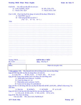 Trường THCS Phan Thúc Duyện Giáo án hóa 8
G/V Đình Hòa Trang 137
Câu3(1đ): Các chất sau đây đều là oxit axit :
A / CaO, Ca(OH)2, Na2O B / SO3, P2O5, CO2
C / Na2O, CaO, K2O C / Na2O, N2O5, CaO
Câu 4: (5đ) Cho 6,2g Na2O tác dụng với nƣớc để thu đƣợc 200ml dd A
A / Viết PTPƢ xảy ra?
B / Tính nồng độ Mol của dd A ?
( Na = 23 , O = 16, H =1 )
Giải:
…………………………………………………………………………………………………………
…………………………………………………………………………………………………………
…………………………………………………………………………………………………………
…………………………………………………………………………………………………………
…………………………………………………………………………………………………………
…………………………………………………………………………………………………………
…………………………………………………………………………………………………………
…………………………………………………………………………………………………………
…………………………………………………………………………………………………………
…………………………………………………………………………………………………………
…………………………………………………………………………………………………………
…………………………………………………………………………………………………………
…………………………………………………………………………………………………………
…………………………………………………………………………………………………………
…………………………………………………………………………………………………………
…………………………………………………………………………………………………………
…………………………………………………………………………………………………………
…………………………………………………………………………………………………………
……
Trƣờng THCS................... KIỂM TRA 1 TIẾT
Họ và tên .......................... Môn : Hóa học 9
Lớp ...................................
Điểm: Nhận xét của giáo viên:
I-Trắc nghiệm: (4đ) Hãy khoanh tròn chữ cái đứng trƣớc câu em chọn đúng
Câu 1(0.5đ) Cặp chất sau đây tác dụng đƣợc với nƣớc là:
A / CaO, NO B/ SO3, Fe2O3 C/ Na2O , SO3 D/ A và C
Câu 2(0.5đ) Trong công nghiệp canxi oxit đƣợc sản xuất bằng cách:
A / Nhiệt phân canxi hidroxit : Ca(OH)2
B / Canxi tác dụng với oxi
C / Nhiệt phân canxi cacbonat: CaCO3
D / Canxi oxit tác dụng với cacbonđioxit
Câu 3 (0.5đ) Có thể dùng chất nào sau đây để nhận biết dd HCl, dd H2SO4 , ddNaCl chứa trong 3 lọ
mất nhãn:
A / Quì tím B/ dd BaCl2 C/ dd NaOH D/ cả A và B
Câu 4 (0.5đ) Có thể làm khô hỗn hợp khí ẩm nào sau đây bằng CaO:
A / CO2 và H2 B/ SO3 và O2 C/ SO2 và CO2 D/ O2 và N2
Câu 5(1đ) Hãy chọn câu đúng:
Cho các chất : SO3, K2O, H2O, NaOH,Na2O
 