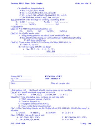 Trường THCS Phan Thúc Duyện Giáo án hóa 8
G/V Đình Hòa Trang 138
Các cặp chất tác dụng với nhau là:
A/ SO3 và H2O, K2O và NaOH
B/ SO3 và H2O, Na2O và H2O, SO3 và NaOH
C/ SO3 và Na2O, SO3 và NaOH, Na2O và H2O, SO3 và H2O
D/ NaOH và H2O, NaOH và Na2O, SO3 và Na2O
Câu 6 (1đ) Điền CTHH thích hợp vào chỗ trống và cân bằng PTHH :
A / H2SO4 + ………. Na2SO4 + H2O + …………
B / ……….+ Ca(OH)2 …………+ H2O
II-Tự luận:(6đ)
Câu1(2đ) Viết PTPƢ thực hiện các chuyển hóa sau:
CO2 CaCO3 CaO Ca(OH)2 Ca(NO3)2
Câu2(2đ) Có 15g hỗn hợp Zn và Cu .
A / Bằng phƣơng pháp hóa học nào để tách Cu ra khỏi hỗn hợp ?
B /Tính phần trăm khối lƣợng của Cu trong hỗn hợp? biết khối lƣợng Cu bằng
1/3 khối lƣợng của hỗn hợp
Câu3(2đ) Ngƣời ta dùng dd NaOH 20% để trung hòa 200ml dd H2SO4 0,5M
A / Viết PTPƢ xảy ra ?
B / Tính khối lƣợng dd NaOH cần dùng ?
( Na = 23, O = 16 , H =1 , S= 32 )
BÀI LÀM
…………………………………………………………………………………………………………
………………………………………………………………………
Trƣờng THCS................... KIỂM TRA 1 TIẾT
Họ và tên .......................... Môn : Hóa học 9
Lớp ...................................
Điểm: Nhận xét của giáo viên:
I-Trắc nghiệm: (4đ) Hãy khoanh tròn chữ cái đứng trƣớc câu em chọn đúng
Câu 1(0.5đ) Cặp chất sau đây tác dụng đƣợc với nƣớc là:
A / CaO, NO B/ SO3, Fe2O3 C/ Na2O , SO3 D/ A và C
Câu 2(0.5đ) Trong công nghiệp canxi oxit đƣợc sản xuất bằng cách:
A / Nhiệt phân canxi hidroxit : Ca(OH)2
B / Canxi tác dụng với oxi
C / Nhiệt phân canxi cacbonat: CaCO3
D / Canxi oxit tác dụng với cacbon đioxit
Câu 3 (0.5đ) Có thể dùng chất nào sau đây để nhận biết dd HCl, dd H2SO4 , ddNaCl chứa trong 3 lọ
mất nhãn:
A / Quì tím B/ dd BaCl2 C/ dd NaOH D/ Cả A và B
Câu 4 (0.5đ) Dãy chất sau đây toàn là axit:
A . HCl, NaOH ,H2S , HNO3 B . HCl, NaHSO4, H2S , HNO3
C . HCl, H2SO4,H2S , H3PO4 D . Cả A và C
 