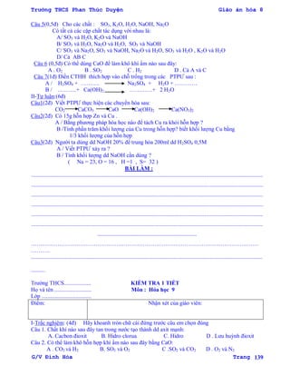 Trường THCS Phan Thúc Duyện Giáo án hóa 8
G/V Đình Hòa Trang 139
Câu 5(0,5đ) Cho các chất : SO3, K2O, H2O, NaOH, Na2O
Có tất cả các cặp chất tác dụng với nhau là:
A/ SO3 và H2O, K2O và NaOH
B/ SO3 và H2O, Na2O và H2O, SO3 và NaOH
C/ SO3 và Na2O, SO3 và NaOH, Na2O và H2O, SO3 và H2O , K2O và H2O
D/ Cả AB C
Câu 6 (0,5đ) Có thể dùng CaO để làm khô khí ẩm nào sau đây:
A . O2 B . SO2 C . H2 D . Cả A và C
Câu 7(1đ) Điền CTHH thích hợp vào chỗ trống trong các PTPƢ sau :
A / H2SO4 + ………. Na2SO4 + H2O + …………
B / ……….+ Ca(OH)2 …………+ 2 H2O
II-Tự luận:(6đ)
Câu1(2đ) Viết PTPƢ thực hiện các chuyển hóa sau:
CO2 CaCO3 CaO Ca(OH)2 Ca(NO3)2
Câu2(2đ) Có 15g hỗn hợp Zn và Cu .
A / Bằng phƣơng pháp hóa học nào để tách Cu ra khỏi hỗn hợp ?
B /Tính phần trăm khối lƣợng của Cu trong hỗn hợp? biết khối lƣợng Cu bằng
1/3 khối lƣợng của hỗn hợp
Câu3(2đ) Ngƣời ta dùng dd NaOH 20% để trung hòa 200ml dd H2SO4 0,5M
A / Viết PTPƢ xảy ra ?
B / Tính khối lƣợng dd NaOH cần dùng ?
( Na = 23, O = 16 , H =1 , S= 32 )
BÀI LÀM :
...................................................................................................................................................................
...................................................................................................................................................................
...................................................................................................................................................................
...................................................................................................................................................................
...................................................................................................................................................................
...................................................................................................................................................................
......................................................................
…………………………………………………………………………………………………………
……….
...................................................................................................................................................................
..........
Trƣờng THCS................... KIỂM TRA 1 TIẾT
Họ và tên .......................... Môn : Hóa học 9
Lớp ...................................
Điểm: Nhận xét của giáo viên:
I-Trắc nghiệm: (4đ) Hãy khoanh tròn chữ cái đứng trƣớc câu em chọn đúng
Câu 1. Chất khí nào sau đây tan trong nƣớc tạo thành dd axit mạnh:
A. Cacbon đioxit B. Hidro clorua C. Hidro D . Lƣu huỳnh đioxit
Câu 2. Có thể làm khô hỗn hợp khí ẩm nào sau đây bằng CaO:
A . CO2 và H2 B. SO3 và O2 C .SO2 và CO2 D . O2 và N2
 