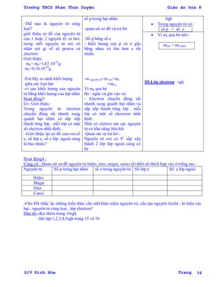 Trường THCS Phan Thúc Duyện Giáo án hóa 8
G/V Đình Hòa Trang 14
-Thế nào là nguyên tử cùng
loại?
giới thiệu sơ đồ của nguyên tử
của 1 hoặc 2 nguyên tố và hỏi:
trong mỗi nguyên tử em có
nhận xét gì về số proton và
electron
Giới thiệu:
mn= mp=1,67.10-23
g
me=9,10.10-28
g
-Em hãy so sánh khối lƣợng
giữa các loại hạt
-vì sao khối lƣợng của nguyên
tử bằng khối lƣợng của hạt nhân
Hoạt động3:
Gv: Giới thiệu :
Trong nguyên tử electron
chuyển động rất nhanh xung
quanh hạt nhân và sắp xếp
thành từng lớp , mỗi lớp có một
số electron nhất định .
-Giới thiệu lại sơ đồ của oxi:số
e, số lớp e, số e lớp ,ngoài cùng
là bao nhiêu?
số p trong hạt nhân
-quan sát sơ đồ và trả lời
-Số p bằng số e
- khối lƣợng của p và n gần
bằng nhau và lớn hơn e rất
nhiều
-m nguyên tử=m h.n+me
=mh.n
Vì me quá bé
Hs : nghe và ghi vào vở.
- Electron chuyển động rất
nhanh xung quanh hạt nhân và
sắp xếp thành từng lớp . mỗi
lớp có một số electrron nhất
định .
Nhờ có eletron mà các nguyên
tử có khả năng liên kết
-Quan sát và trả lời :
Nguyên tử oxi có 8e
sắp xếp
thành 2 lớp lớp ngoài cùng có
6e
Sgk
 Trong nguyên tử có :
số p = số e
 Vì me quá bé nên :
mntử = mh.nhân
III.Lớp electron : sgk
Hoạt động4 :
Củng cố : Quan sát sơ đồ nguyên tử hidro, nitơ, magie, canxi rồi điền số thích hợp vào ô trống sau :
Nguyên tử Số p trong hạt nhân số e trong nguyên tử Số lớp e Số e lớp ngoài
Hidro
Magie
Nitơ
Canxi
-Cho HS nhắc lại những kiến thức cần nhớ:khái niệm nguyên tử, cấu tạo nguyên tử,tên , kí hiệu các
hạt , nguyên tử cùng loại , lớp electron?
Dặn dò:-đọc thêm trang 16sgk
-bài tập:1,2,3,4,5sgk trang 15 và 16
 