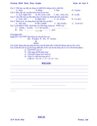 Trường THCS Phan Thúc Duyện Giáo án hóa 8
G/V Đình Hòa Trang 140
Câu 3. Chất nào sau đây tác dụng với ddH2SO4 loãng sinh ra chất khí:
A . Kẽm B. Đồng C .Bạc D . Cacbon
Câu 4. Dãy chất nào sau đây hoàn toàn là oxit axit:
A . K2O, MgO, SO3 B. SO3, N2O5, CaO C .SO2 , P2O5, CO2 D . Cả BC
Câu 5. Cặp chất nào sau đây phản ứng với nhau tạo thành dd màu xanh lam:
A . CuO , HCl B. MgO, HCl C .Al , H2SO4 D . Cu, HCl
Câu 6 Nhôm oxit tác dụng đƣợc cặp chất nào sau đây?
A . HCl, SO3 B .HCl, NaOH C . HCl, H2SO4 C . Cả B và C
Câu 7.(1đ) Điền CTHH thích hợp vào chỗ trống trong các PTPƢ sau :
A / H2SO4 + Na2SO3 Na2SO4 + ………. + …………
B / CO2 + ……… ………… + H2O
II-Tự luận:(6đ)
Câu1(2đ) Viết PTPƢ thực hiện các chuyển hóa sau:
SO3  H2SO4  SO2  Na2SO3
BaSO4
Câu 2(2đ) Bằng phƣơng pháp hóa học nào để nhận biết 2 chất khí không màu là CO2 và O2
Câu 3(2đ) Hòa tan m (g) sắt trong ddH2SO4 9,8% vừa đủ thu đƣợc dd A và 6,72lít khí H2(đktc)
a) Viết PTPƢ xảy ra?
b) Tính m(g) sắt đã phản ứng?
c) Tính khối lƣợng muối sinh ra?
d) Tính C% chất tan trong dd A?
( Biết Fe = 56 , H = 1 , S = 32 , O = 16 )
BÀI LÀM :
...................................................................................................................................................................
...................................................................................................................................................................
...................................................................................................................................................................
...................................................................................................................................................................
...................................................................................................................................................................
...................................................................................................................................................................
......................................................................
…………………………………………………………………………………………………………
……….
ĐÁP ÁN
 
