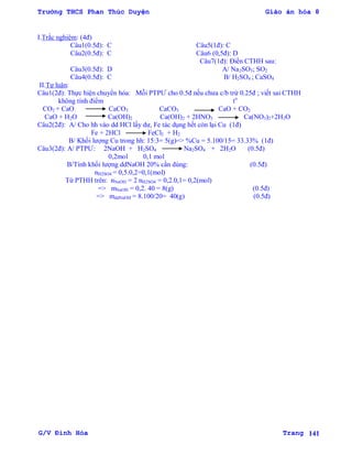 Trường THCS Phan Thúc Duyện Giáo án hóa 8
G/V Đình Hòa Trang 141
I.Trắc nghiệm: (4đ)
Câu1(0.5đ): C Câu5(1đ): C
Câu2(0.5đ): C Câu6 (0,5đ): D
Câu7(1đ): Điền CTHH sau:
Câu3(0.5đ): D A/ Na2SO3; SO2
Câu4(0.5đ): C B/ H2SO4 ; CaSO4
II.Tự luận:
Câu1(2đ): Thực hiện chuyển hóa: Mỗi PTPƢ cho 0.5đ nếu chƣa c/b trừ 0.25đ ; viết sai CTHH
không tính điểm to
CO2 + CaO CaCO3 CaCO3 CaO + CO2
CaO + H2O Ca(OH)2 Ca(OH)2 + 2HNO3 Ca(NO3)2+2H2O
Câu2(2đ): A/ Cho hh vào dd HCl lấy dƣ, Fe tác dụng hết còn lại Cu (1đ)
Fe + 2HCl FeCl2 + H2
B/ Khối lƣợng Cu trong hh: 15:3= 5(g)=> %Cu = 5.100/15= 33.33% (1đ)
Câu3(2đ): A/ PTPƢ: 2NaOH + H2SO4 Na2SO4 + 2H2O (0.5đ)
0,2mol 0,1 mol
B/Tính khối lƣợng ddNaOH 20% cần dùng: (0.5đ)
nH2SO4 = 0,5.0,2=0,1(mol)
Từ PTHH trên: nNaOH = 2 nH2SO4 = 0,2.0,1= 0,2(mol)
=> mNaOH = 0,2. 40 = 8(g) (0.5đ)
=> mddNaOH = 8.100/20= 40(g) (0.5đ)
 