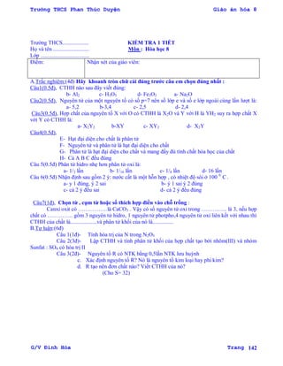 Trường THCS Phan Thúc Duyện Giáo án hóa 8
G/V Đình Hòa Trang 142
Trƣờng THCS................... KIỂM TRA 1 TIẾT
Họ và tên .......................... Môn : Hóa học 8
Lớp ...................................
Điểm: Nhận xét của giáo viên:
A.Trắc nghiệm:(4đ) Hãy khoanh tròn chữ cái đúng trƣớc câu em chọn đúng nhất :
Câu1(0.5đ), CTHH nào sau đây viết đúng:
b- Al2 c- H3O5 d- Fe3O2 a- Na2O
Câu2(0.5đ), Nguyên tử của một nguyên tố có số p=7 nên số lớp e và số e lớp ngoài cùng lần lƣợt là:
a- 5,2 b-3,4 c- 2,5 d- 2,4
Câu3(0.5đ), Hợp chất của nguyên tố X với O có CTHH là X2O và Y với H là YH2 suy ra hợp chất X
với Y có CTHH là:
a- X2Y2 b-XY c- XY2 d- X2Y
Câu4(0.5đ),
E- Hạt đại diện cho chất là phân tử
F- Nguyên tử và phân tử là hạt đại diện cho chất
G- Phân tử là hạt đại diện cho chất và mang đầy đủ tính chất hóa học của chất
H- Cả A B C đều đúng
Câu 5(0.5đ) Phân tử hidro nhẹ hơn phân tử oxi là:
a- 1/2 lần b- 1/16 lần c- 1/8 lần d- 16 lần
Câu 6(0.5đ) Nhận định sau gồm 2 ý: nƣớc cất là một hỗn hợp , có nhiệt độ sôi ở 100 0
C .
a- y 1 đúng, ý 2 sai b- ý 1 sai ý 2 đúng
c- cả 2 ý đều sai d- cả 2 ý đều đúng
Câu7(1đ), Chọn từ , cụm từ hoặc số thích hợp điền vào chỗ trống :
Canxi oxit có …………….là CaCO3 . Vậy có số nguyên tử oxi trong ………….. là 3, nếu hợp
chất có ………….. gồm 3 nguyên tử hidro, 1 nguyên tử photpho,4 nguyên tử oxi liên kết với nhau thì
CTHH của chất là...................và phân tử khối của nó là...............
B.Tự luận:(6đ)
Câu 1(1đ)- Tính hóa trị của N trong N2O5
Câu 2(3đ)- Lập CTHH và tính phân tử khối của hợp chất tạo bởi nhôm(III) và nhóm
Sunfat : SO4 có hóa trị II
Câu 3(2đ)- Nguyên tố R có NTK bằng 0,5lần NTK lƣu huỳnh
c. Xác định nguyên tố R? Nó là nguyên tố kim loại hay phi kim?
d. R tạo nên đơn chất nào? Viết CTHH của nó?
(Cho S= 32)
 
