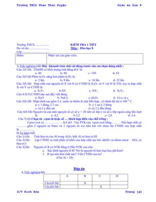 Trường THCS Phan Thúc Duyện Giáo án hóa 8
G/V Đình Hòa Trang 143
Trƣờng THCS................... KIỂM TRA 1 TIẾT
Họ và tên .......................... Môn : Hóa học 8
Lớp ...................................
Điểm: Nhận xét của giáo viên:
A.Trắc nghiệm:(4đ) Hãy khoanh tròn chữ cái đúng trƣớc câu em chọn đúng nhất :
Câu 1(0.5đ) 2NaOH có khối lƣợng tính bằng đvC là:
a- 40 b- 80 c- 150 d- 63
Câu 2(0.5đ) Phân tử O2 nặng hơn phân tử H2 là :
a- 2 lần b- 8 lần c- 16 lần d- 32 lần
Câu 3(0.5đ) Hợp chất của nguyên tố X với O có CTHH là X2O3 và Y với H là YH2 suy ra hợp chất
X với Y có CTHH là:
a- X2Y2 b-XY c- XY2 d- X2Y3
Câu 4 (0.5) CTHH nào sau đây viết đúng:
a- H2O b- NaCl2 c-Al2O3 d- Cả a và c
Câu 5(0.5đ) Nhận định sau gồm 2 ý: nƣớc tự nhiên là một hỗn hợp , có nhiệt độ sôi ở 100 0
C .
a- y 1 đúng, ý 2 sai b- ý 1 sai ý 2 đúng
c- cả 2 ý đều sai d- cả 2 ý đều đúng
Câu 6(0.5đ) Nguyên tử của một nguyên tố có số e = 20 nên số lớp e và số e lớp ngoài cùng lần lƣợt
là: a- 4,2 b-3,2 c- 2,8 d- 3,4
Câu 7(1đ) Chọn từ , cụm từ hoặc số … thích hợp điền vào chỗ trống :
Canxi oxit có ………………là CaO . Vậy PTK của canxi oxit bằng……….Nếu hợp chất có
………..gồm 2 nguyên tử Natri và 1 nguyên tử oxi liên kết với nhau thì CTHH của hợp chất
là……………
B.Tự luận:(6đ)
Câu 1(1đ)- Tính hóa trị của Al trong Al2S3 biết Al có hóa trị III
Câu 2(3đ)- Lập CTHH và tính phân tử khối của hợp chất tạo bởi sắt(II) và nhóm nitrat : NO3 có
hóa trị I
Câu 3(2đ)- Nguyên tố R có NTK bằng 0,5lần NTK của silic
e. Xác định nguyên tố R? Nó là nguyên tố kim loại hay phi kim?
f. R tạo nên đơn chất nào? Viết CTHH của nó?
(Cho Si = 28)
Đáp án
A.Trắc nghiệm(4đ)
A B C D
Câu1(0.5đ) X
Câu2(0.5đ) X
 