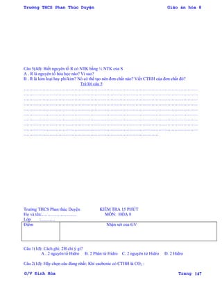 Trường THCS Phan Thúc Duyện Giáo án hóa 8
G/V Đình Hòa Trang 147
Câu 5(4đ): Biết nguyên tố R có NTK bằng ½ NTK của S
A . R là nguyên tố hóa học nào? Vì sao?
B . R là kim loại hay phi kim? Nó có thể tạo nên đơn chất nào? Viết CTHH của đơn chất đó?
Trả lời câu 5
…………………………………………………………………………………………………………
…………………………………………………………………………………………………………
…………………………………………………………………………………………………………
…………………………………………………………………………………………………………
…………………………………………………………………………………………………………
…………………………………………………………………………………………………………
…………………………………………………………………………………………………………
…………………………………………………………………………………………………………
…………………………………………………………………………………………………………
…………………………………………………………………………………
Trƣờng THCS Phan thúc Duyện KIỂM TRA 15 PHÚT
Họ và tên:…………………… MÔN: HÓA 8
Lớp :……….
Điểm Nhận xét của GV
Câu 1(1đ): Cách ghi: 2H chỉ ý gì?
A . 2 nguyên tố Hidro B. 2 Phân tử Hidro C. 2 nguyên tử Hidro D. 2 Hidro
Câu 2(1đ): Hãy chọn câu đúng nhất: Khí cacbonic có CTHH là CO2 :
 