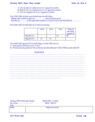 Trường THCS Phan Thúc Duyện Giáo án hóa 8
G/V Đình Hòa Trang 148
A. CO2 tạo nên từ 1 phân tử oxi và 1 nguyên tử cacbon
B. Phân tử CO2 có 2 nguyên tử oxi và 1 nguyên tử cacbon
C. CO2 có 2 nguyên tố oxi và 1 nguyên tố cacbon
Câu 3(2đ): Điền từ hoặc cụm từ thích hợp vào chỗ trống:
Những chất có phân tử gồm các …………… cùng loại đƣợc gọi là……………..
Hầu hết các……….. có hạt hợp thành là phân tử, còn kim loại có hạt hợp thành là……………
Câu 4(2đ): Điền số thích hợp vào ô trống trong bảng :
Số p Số n Số e Tổng số
hạt trong
nguyên tử
Nguyên tử 1 16 48
Nguyên tử 2 15 16
Câu 5(4đ): Biết nguyên tố R có NTK bằng 1/16 lần NTK của oxi
A . R là nguyên tố hóa học nào? Vì sao?
B . R là kim loại hay phi kim? Nó có thể tạo nên đơn chất nào? Viết CTHH của đơn chất đó?
Trả lời câu 4
…………………………………………………………………………………………………………
…………………………………………………………………………………………………………
…………………………………………………………………………………………………………
…………………………………………………………………………………………………………
…………………………………………………………………………………………………………
…………………………………………………………………………………………………………
…………………………………………………………………………………………………………
…………………………………………………………………………………………………………
…………………………………………………………………………………………………………
…………………………………………………………………………………………………………
…………………………………………………………………………………………………………
………………………………………………………………………
Trƣờng THCS Phan thúc Duyện KIỂM TRA 15 phút
Họ và tên:…………………… MÔN: HÓA 8
Lớp :……….
Điểm Nhận xét của GV
 