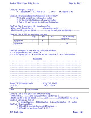 Trường THCS Phan Thúc Duyện Giáo án hóa 8
G/V Đình Hòa Trang 149
Câu 1(1đ): Cách ghi: 2O chỉ ý gì?
A . 2 nguyên tố Oxi B. 2 Phân tử Oxi C. 2 Oxi D. 2 nguyên tử Oxi
Câu 2(1đ): Hãy chọn câu đúng nhất: Khí cacbonic có CTHH là CO2 :
. A.CO2 có 2 nguyên tố oxi và 1 nguyên tố cacbon
B. CO2 tạo nên từ 1 phân tử oxi và 1 nguyên tử cacbon
C. Phân tử CO2 có 2 nguyên tử oxi và 1 nguyên tử cacbon
Câu 3(2đ): Điền từ hoặc cụm từ thích hợp vào chỗ trống:
Những chất có phân tử gồm các……………. cùng loại đƣợc gọi là……………..
Hầu hết các chất có hạt hợp thành là …………….., còn kim loại có hạt hợp thành là……………
Câu 4(2đ): Điền số thích hợp vào ô trống trong bảng :
Số p Số n Số e Tổng số hạt trong
nguyên tử
Nguyên tử 1 15 16
Nguyên tử 2 12 34
Câu 5(4đ): Biết nguyên tố R có NTK gấp 16 lần NTK của Hidro
A . R là nguyên tố hóa học nào? Vì sao? (1đ)
B . R là kim loại hay phi kim? Nó có thể tạo nên đơn chất nào? Viết CTHH của đơn chất đó?
Trả lời câu 4
…………………………………………………………………………………………………………
…………………………………………………………………………………………………………
…………………………………………………………………………………………………………
…………………………………………………………………………………………………………
…………………………………………………………………………………………………………
…………………………………………………………………………………………………………
…………………………………………………………………………………………………………
…………………………………………………………………………………………………………
…………………………………………………………………………………………………………
…………………………………………………………………………………………………………
………………………………………………
Trƣờng THCS Phan thúc Duyện KIỂM TRA 15 phút
Họ và tên:…………………… MÔN: HÓA 8
Lớp :……….
Điểm Nhận xét củaGV
Câu 1(2đ): Điền từ hoặc cụm từ thích hợp vào chỗ trống:
Những chất có……………gồm các nguyên tử khác loại đƣợc gọi là……………..
Hầu hết các chất có hạt hợp thành là …………., còn …………….là hạt hợp thành của kim loại
Câu 2(1đ): Cách ghi: 2C chỉ ý gì?
A . 2 nguyên tố cacbon B.Phân tử cacbon C. 2 nguyên tử cacbon D. 2 cacbon
Câu 3(1đ): Hãy chọn câu đúng :
A. Không khí là hợp chất gồm oxi,,nitơ,khí cacbonic….
B. Không khí tạo nên từ nguyên tố N, O, H, C……
 