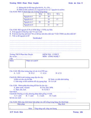 Trường THCS Phan Thúc Duyện Giáo án hóa 8
G/V Đình Hòa Trang 150
C. Không khí là hỗn hơp gồm khí O2, N2, CO2….
D. Phân tử khí cacbonic có 2 nguyên tử oxi và 1 nguyên tử cacbon
Câu 4(1đ): Điền số thích hợp vào ô trống trong bảng :
Số p Số n Số e
Nguyên tử 1 19 20
Nguyên tử 2 18 17
Nguyên tử 3 20 20
Nguyên tử 4 21 19
Câu 5(5đ): Biết nguyên tố R có NTK bằng ½ NTK của Silic
A . R là nguyên tố hóa học nào? Vì sao? (1đ)
B . R là kim loại hay phi kim? Nó có thể tạo nên đơn chất nào? Viết CTHH của đơn chất đó?
C . Viết sơ đồ nguyên tử R?
Trả lời câu 5
…………………………………………………………………………………………………………
…………………………………………………………………………………………………………
…………………………………………………………………………………………………………
…………………………………………………………………………………………………………
…………………………………………………………………………………………………………
…………………………………………………………………………………………………………
……………………………………………………………………………
Trƣờng THCS Phan thúc Duyện KIỂM TRA 15 PHÚT
Họ và tên:…………………… MÔN: CÔNG NGHỆ 7
Lớp :……….
Điểm Nhận xét củaGV
Câu 1(1đ): Đất chua tƣơng ứng với các trị số PH sau :
A . 1,2,9 B. 8,5,2 C. 4,2,6 D. 6,7,8
Câu2(1đ): Đất là môi trƣờng cung cấp cho cây:
A.Khí oxi cho cây hô hấp B. Nƣớc và chất dinh dƣỡng
C.Ánh sáng và khí cacbonic để cây quang hợp D. Cả A,B
Câu 3(2đ): Nhóm phân bón dùng để bón lót cho cây :
A. phân xanh, vôi,kali B. Ure, kali, NPK .
C. Đạm ,lân, kali. D. Cả B, C
Giải thích……………………………………………………………………………………….
Câu4(2đ):Thƣờng có mấy phƣơng pháp nhân giống vô tính:
A. 4 cách B. 3 cách C. 2 cách D. 5 cách
Kể tên các cách: ……………………………………………………………………………….
Câu 5(2đ): Điền mục đích hoặc biện pháp vào chỗ trống trong bảng cho thích hợp:
Biện pháp Mục đích
1………………………… Khai Tăng năng suất ,tăng sản lƣợng
 