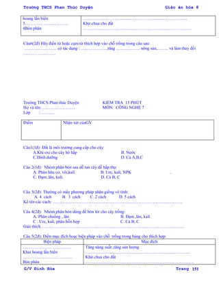 Trường THCS Phan Thúc Duyện Giáo án hóa 8
G/V Đình Hòa Trang 151
hoang lấn biển
3…………………………
4Bón phân
……………………………………………………………….
Khử chua cho đất
………………………………………………………………….
Câu6(2đ) Hãy điền từ hoặc cụm từ thích hợp vào chỗ trống trong câu sau:
………………….. có tác dụng : ………………,tăng …………….. nông sản,…….. và làm thay đổi
…………………..
Trƣờng THCS Phan thúc Duyện KIỂM TRA 15 PHÚT
Họ và tên:…………………… MÔN: CÔNG NGHỆ 7
Lớp :……….
Điểm Nhận xét củaGV
Câu1(1đ): Đất là môi trƣờng cung cấp cho cây:
A.Khí oxi cho cây hô hấp B. Nƣớc
C.Dinh dƣỡng D. Cả A,B,C
Câu 2(1đ): Nhóm phân bón sau dễ tan cây dễ hấp thụ:
A. Phân hữu cơ, vôi,kali B. Ure, kali, NPK .
C. Đạm ,lân, kali. D. Cả B, C
Câu 3(2đ): Thƣờng có mấy phƣơng pháp nhân giống vô tính:
A. 4 cách B. 3 cách C. 2 cách D. 5 cách
Kể tên các cách: ……………………………………………………………………………….
Câu 4(2đ): Nhóm phân bón dùng để bón lót cho cây trồng:
A. Phân chuồng , lân B. Đạm ,lân, kali
C . Ure, kali, phân hỗn hợp C. Cả B, C
Giải thích………………………………………………………………………………………..
Câu 5(2đ): Điền mục đích hoạc biện pháp vào chỗ trống trong bảng cho thích hợp:
Biện pháp Mục đích
…………………………….
Khai hoang lấn biển
……………………………..
Bón phân
Tăng năng suất ,tăng sản lƣợng
……………………………………………………………….
Khử chua cho đất
………………………………………………………………….
 