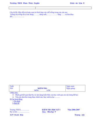 Trường THCS Phan Thúc Duyện Giáo án hóa 8
G/V Đình Hòa Trang 152
Câu 6(2đ): Hãy điền từ hoặc cụm từ thích hợp vào chỗ trống trong các câu sau:
Giống cây trồng tốt có tác dụng:………năng suất,……………..: tăng…….và làm thay
đổi………………..
Tuần
Tiết KIỂM TRA
MÔN: LỚP:
Ngày soạn:
Ngày giảng:
I.Mục tiêu:
 Đánh giá kết quả tiếp thu và vận dụng kiến thức của học sinh qua các nội dung đã học
 Yêu cầu làm bài trung thực chính xác, học sinh tự lực ...........
II.Các hoạt động:
1-Ổn định:
2-Phát đề:
Trƣờng THCS................... KIỂM TRA HỌC KỲ I Năm 2006-2007
Họ và tên .......................... Môn : Hóa học 9
 