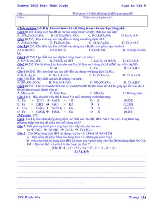 Trường THCS Phan Thúc Duyện Giáo án hóa 8
G/V Đình Hòa Trang 153
Lớp ................................... Thời gian: 45 phút (Không kể thời gian giao đề)
Điểm: Nhận xét của giáo viên:
I.Trắc nghiệm:(3đ) Hãy khoanh tròn chữ cái đứng trƣớc câu em chọn đúng nhất:
Câu1:(0,25đ) Dung dịch NaOH có thể tác dụng đƣợc với dãy chất nào sau đây:
A . SO3,CuO, H2SO4 B. HCl,Ba(OH)2, CO2, C. HCl,FeCl2,SO2 D. Cả A và C
Câu2:(0,25đ) Dãy kim loại sau đây đều tác dụng với dung dịch HCl:
A. Al,Cu,Fe,Mg B. Fe,Zn,Al,Na C. Al,Fe,Ag,Na D. Cả A và C
Câu 3:(0,25đ) Cho hỗn hợp Cu và CuO vào dung dịch H2SO4 sản phẩm tạo thành có:
A.Có khí SO2 B. Có khí H2 C.Có khí SO3 D. Không có chất
khí
Câu 4:(0,25đ) Cặp chất nào sau đây tác dụng đƣợc với nhau :
A. KNO3 và CaCl2 B. Na2SO4 và HCl C. CaCO3 và H2SO4 D. Cả A,B,C
Câu5:(0,25đ) Có thể dùng kim loại nào sau đây để làm sạch dung dịch Cu(NO3)2 có lẫn AgNO3:
A. Fe B. Al C. Cu D. Cả A,B,C
Câu 6:(0,25đ) Dãy kim loại nào sau đây đều tác dụng với dung dịch CuSO4:
A. K,Al,Ag,Fe B. Na,Al,Ca,Fe C. Fe,Zn,Cu,Au D. Cả A và B
Câu 7:(0,25đ) Dãy chất sau đều là những oxit axit:
A. SO3,CO2,N2O5 B. SO2, NO, P2O5 C. NO2,CO,CO2 D. Cả A,B,C
Câu8:(0,25đ) Cho 0,2mol ddHCl vào 0,1mol ddNaOH thì thu đƣợc dd A.Cho giấy quì tím vào dd A
thì quì tím chuyển thành màu gì:
A. Màu xanh B. Màu Tím C. Màu đỏ D. Không màu
Câu 9:(1đ) Hãy khoanh tròn chữ Đ hoặc S ở cuối phƣơng trình phản ứng:
A . Cu + 2HCl  CuCl2 + H2 Đ S (0,25đ)
B. Fe + 2HCl  FeCl2 + H2 Đ S (0,25đ)
C. 2Na + CuSO4  Na2SO4 + Cu Đ S (0,25đ)
D. Fe + CuSO4  FeSO4 + Cu Đ S (0,25đ)
II-Tự luận: (7đ)
Câu1: Có 4 lọ mất nhãn đựng dung dịch các chất sau: NaOH, HCl, NaCl, Na2SO4. Hãy trình bày
phƣơng pháp hóa học để nhận biết mỗi dung dịch?
Câu 2: Viết phƣơng trình phản ứng thực hiện dãy chuyển hóa sau :
Fe  FeCl3  Fe(OH)3  Fe2O3  Fe2(SO4)3
Câu 2: Cho 200g dung dịch HCl tác dụng vừa đủ với 250ml dd NaOH 2M
A . Tính nồng độ phần trăm của dung dịch HCl tham gia phản ứng?
B . Nếu cho toàn bộ dung dịch HCl đã tham gia ở phản ứng trên vào 200ml dung dịch Na2CO3
1M . Hãy tính thể tích chất khí thu đƣợc (ở đktc)?
(Cho H =1 , Cl = 35,5 , Na = 23 , C = 12 , O = 16 )
BÀI LÀM:
...................................................................................................................................................................
...................................................................................................................................................................
...................................................................................................................................................................
...................................................................................................................................................................
...................................................................................................................................................................
....................................................................................
...................................................................................................................................................................
...................................................................................................................................................................
 