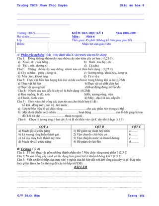Trường THCS Phan Thúc Duyện Giáo án hóa 8
G/V Đình Hòa Trang 154
...................................................................................................................................................................
...................................................................................................................................................................
....................................................................
Trƣờng THCS................... KIỂM TRA HỌC KỲ I Năm 2006-2007
Họ và tên .......................... Môn : Sinh 6
Lớp ................................... Thời gian: 45 phút (Không kể thời gian giao đề)
Điểm: Nhận xét của giáo viên:
A/ Phần trắc nghiệm: (3đ) Hãy đánh dấu X vào trƣớc câu trả lời đúng
Câu 1: Trong những nhóm cây sau nhóm cây nào toàn cây có hoa : (0,25 đ)
a) Xoài , ớt , hoa hồng . b) Bƣởi , rau bợ , cải .
c) Táo , mít , dƣơng xỉ . d) Cả a,b,c
Câu2: Những nhóm cây sau những nhóm nào có thân biến dạng : (0,25 đ)
a) Cây su hào , gừng , dong ta . c) Xƣơng rồng, khoai tây, dong ta.
b) Mía , tre , khoai lang . d) Cả a và c
Câu 3: Thực vật điều hòa lƣợng khí ôxi và khí cacbonic trong không khí là do:(0,25đ)
a) Thực vật hô hấp b)Thực vật có chất diệp lục
c)Thực vật quang hợp d)Hoạt động đóng mở lỗ khí
Câu 4: Nhóm cây sau đều là cây có lá biến dạng :(0,25đ)
a) Rau muống, bí đỏ, xoài b)Ổi, xƣơng rồng, mận
c) Chanh, hành, cam d) Mây , đậu Hà lan, nắp ấm
Câu 5 : Điền vào chỗ trống các cụm từ sau cho thích hợp (1 đ) :
Lỗ khí , đóng mở , bảo vệ , hơi nƣớc .
a) Lớp tế bào biểu bì có chức năng ..............................cho các phần bên trong cơ thể .
b) Mặt dƣới phiến lá có nhiều .........................., hoạt động ...............................của lỗ khí giúp lá trao
đổi khí và cho ...............................thoát ra ngoài .
Câu 6: Chọn từ tƣơng ứng ở hai cột A và B rồi điền vào cột C cho thích hợp : (1 đ)
CỘT A CỘT B CỘT C
a) Mạch gỗ có chức năng
b) Lá xƣơng rồng biến thành gai .
c) Lá cây mây biến thành tay móc
d) Mạch rây có chức năng
1) Để giảm sự thoát hơi nƣớc
2) Vận chuyển chất hữu cơ
3) Vận chuyển nƣớc và muối khoáng
4) Để giúp cây leo lên
a…….
b…….
c……..
d……..
B/ Tự luận : (7 đ)
Câu 1: Tế bào thực vật gồm những thành phần nào ? Nêu chức năng từng phần ? (2,5 đ)
Câu 2: Vì sao trồng cây xanh có tác dụng làm giảm bớt ô nhiểm không khí ? (1,5 đ)
Câu 3: Viết sơ đồ hô hấp của thực vật? ý nghĩa của hô hấp đối với đời sống của cây là gì? Hãy nêu
biện pháp làm cho đất thoáng để cây hô hấp tốt?(3đ)
BÀI LÀM
…………………………………………………………………………………………………………
…………………………………………………………………………………………………………
…………………………………………………………………………………………………………
…………………………………………………………………………………………………………
 