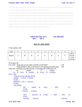 Trường THCS Phan Thúc Duyện Giáo án hóa 8
G/V Đình Hòa Trang 155
…………………………………………………………………………………………………………
…………………………………………………………………
…………………………………………………………………………………………………………
…………………………………………………………………………………………………………
…………………………………………………………………………………………………………
…………………………………………………………………………………………………………
…………………………………………………………………………………………………………
…………………………………………………………………
KIỂM TRA HỌC KỲ I Năm 2006-2007
Môn : Hóa 9
ĐÁP ÁN –BIỂU ĐIỂM
I.Trắc nghiệm: (3đ)
Câu 1 2 3 4 5 6 7 8 9
Đáp án C B D C C B A C
A  S
B  Đ
C  S
D  Đ
II.Tự luận:(7đ)
Câu 1(2đ) - Dùng giấy quì tím nhận ra dd HCl và dd NaOH (1đ)
- Dùng dd BaCl2 nhận ra dd Na2CO3 (viết phƣơng tình phản ứng) (1đ)
Câu2:(2đ) Viết đúng công thức hóa học và cân bằng mỗi PTHH cho 0,5đ
+Cl2 +NaOH +t0
+H2SO4
Fe  FeCl3  Fe(OH)3  Fe2O3  Fe2(SO4)3
Câu 3: (4đ)
-Tính số mol các chất theo đề bài:
nNaOH = 0,25x2 = 0,5(mol)
(0,25đ)
nNa2CO3 = 0,2x 1 = 0,2(mol)
(0,25đ)
-Các PTHH:
HCl + NaOH  NaCl + H2O (1)
(0,5đ)
0,5(mol) 0,5(mol)
2HCl + Na2CO3  2 NaCl + H2O + CO2 (2)
(0,5đ)
0,4(mol) 0,2(mol) 0,2(mol)
 