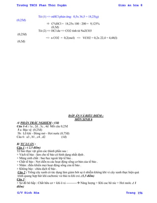 Trường THCS Phan Thúc Duyện Giáo án hóa 8
G/V Đình Hòa Trang 156
Từ (1) => mHCl phản ứng: 0,5x 36,5 = 18,25(g)
(0,25đ)
 C%HCl = 18,25x 100 : 200 = 9,125%
(0,5đ)
Từ (2) => HCl dƣ => CO2 tính từ Na2CO3
(0,25đ)
=> n CO2 = 0,2(mol) => VCO2 = 0,2x 22,4 = 4,48(l)
(0,5đ)
ĐÁP ÁN VÀ BIỂU ĐIỂM :
MÔN SINH 6
A/ PHẦN TRẮC NGHIỆM : (3đ)
Câu 1-4 : 1a , 2d , 3c , 4d Mỗi câu 0,25đ
5 a: Bảo vệ (0,25đ)
5b: Lỗ khí - Đóng mở - Hơi nƣớc (0,75đ)
Câu 6: a3 , b1 , c4 , d2 (1đ)
B/ TỰ LUẬN :
Câu 1 : ( 2,5 điểm)
Tế bào thực vật gồm các thành phần sau :
+ Vách tế bào : làm cho tế bào có hình dạng nhất định .
+ Màng sinh chất : bao bọc ngoài lớp tế bào .
+ Chất tế bào : Nơi diễn ra các hoạt động sống cơ bản của tế bào .
+ Nhân : điều khiển mọi hoạt động sống của tế bào .
+ Không bào : chứa dịch tế bào .
Câu 2 : Trồng cây xanh có tác dụng làm giảm bớt sự ô nhiễm không khí vì cây xanh thực hiện quá
trình quang hợp hút khí cacbonic và thải ra khí oxi .(1,5 điểm)
Câu 3 :
+ Sơ đồ hô hấp : Chất hữu cơ + khí ô xi ---------- Năng lƣợng + Khí cac bô nic + Hơi nƣớc .( 1
điểm)
 