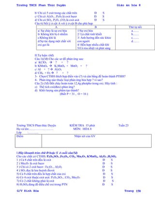 Trường THCS Phan Thúc Duyện Giáo án hóa 8
G/V Đình Hòa Trang 158
b/ Chỉ có 5 oxit trong các chất trên Đ S
c/ Chỉ có Al2O3 , P2O5 là oxit bazơ Đ S
d/ Chỉ có SO2, P2O5 ,CO2 là oxit axit Đ S
Câu 6) Nối ý ở cột A với ý ở cột B cho phù hợp
A B Thứ tự nối
a/ Sự cháy là sự oxi hóa
b/ Không khí bị ô nhiễm
c/Không khí là
d/Sự tác dụng một chất với
oxi gọi là
1/Sự oxi hóa
2/ Là chất tinh khiết
3/ Ảnh hƣởng đến sức khỏe
con ngƣời
4/ Hỗn hợp nhiều chất khí
5/Có tỏa nhiệt và phát sáng
a……
b……
c……
d……
II.Tự luận: (6đ)
Câu 1)(3đ) Cho các sơ đồ phản ứng sau:
a/ KClO3  ? + ?
b/ KMnO4  K2MnO4 + MnO2 + ?
c/ Al + ?  Al2O3
d/ CH4 + O2  ? + ?
3- Chọn CTHH thích hợp điền vào (?) và cân bằng để hoàn thành PTHH?
4- Phản ứng nào thuộc loại phản ứng hóa hợp ? vì sao?
Câu 2) (3đ) Đốt cháy hoàn toàn 12,4g photpho trong oxi. Hãy tính :
c) Thể tích oxi(đktc) phản ứng?
d) Khối lƣợng sản phẩm tạo thành?
(Biết P = 31 , O = 16 )
Trƣờng THCS Phan thúc Duyện KIỂM TRA 15 phút Tuần 23
Họ và tên:…………………… MÔN: HÓA 8
Lớp :……….
Điểm Nhận xét của GV
I.Hãy khoanh tròn chữ Đ hoặc S ở cuối câu(5đ)
Cho các chất có CTHH: P2O5,SO3 ,Fe2O3, CO2, Mn2O7, KMnO4, Al2O3 ,H2SO4
1 ) Cả 8 chất trên đều là oxit Đ S
2 ) Mn2O7 là oxit bazơ Đ S
3 ) Chỉ có 2 oxit bazơ : Fe2O3 , Al2O3 Đ S
4 ) SO3 đọc là lƣu huỳnh đioxit Đ S
5) Cả 8 chất trên đều là hợp chất của oxi Đ S
6) Có 4 oxit thuộc oxit axit: P2O5,SO3 , CO2, Mn2O7 Đ S
7) Có 2 chất không phải là oxit Đ S
8) H2SO4 dùng để điều chế oxi trong PTN Đ S
 